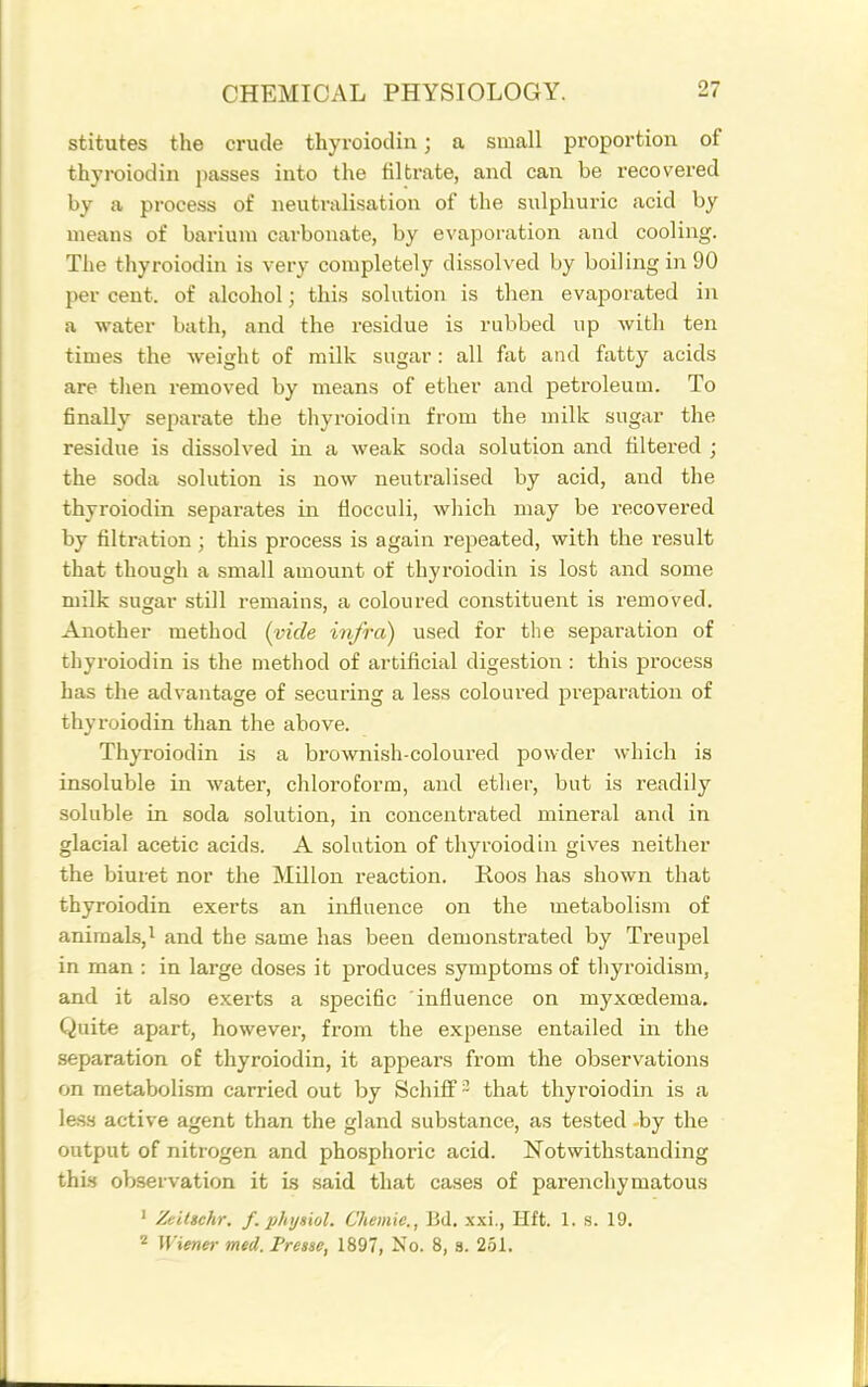 stitutes the crude thyroiodin; a small proportion of thyroiodin passes into the filtrate, and can be recovered by a process of neutralisation of the sulphuric acid by means of barium carbonate, by evaporation and cooling. The thyroiodin is very completely dissolved by boiling in 90 per cent, of alcohol; this solution is then evaporated in a water bath, and the residue is rubbed up with ten times the weight of milk sugar: all fat and fatty acids are then removed by means of ether and petroleum. To finaUy sepai-ate the thyroiodin from the milk sugar the residue is dissolved in a weak soda solution and filtered ; the soda solution is now neutralised by acid, and the thyroiodin separates in flocculi, which may be recovered by filtration ; this process is again repeated, with the result that though a small amount of thyroiodin is lost and some milk sugar still remains, a coloured constituent is removed. Another method {vide infra) used for the separation of thyroiodin is the method of artificial digestion: this process has the advantage of securing a less coloured preparation of thyroiodin than the above. Thyroiodin is a brownish-coloured powder which is insoluble in water, chloroform, and ether, but is readily soluble in soda solution, in concentrated mineral and in glacial acetic acids. A solution of thyroiodin gives neither the biuret nor the Millon reaction. Roos has shown that thyroiodin exerts an influence on the metabolism of animals,! and the same has been demonstrated by Treupel in man : in large doses it produces symptoms of thyroidism, and it also exerts a specific influence on myxcedema. Quite apart, however, from the expense entailed in the separation of thyroiodin, it appears from the observations on metabolism carried out by SchifF- that thyroiodin is a less active agent than the gland substance, as tested by the output of nitrogen and phosphoric acid. Notwithstanding this observation it is said that cases of parenchymatous ' Zeitichr. f. phijsiol. Chemie., J3d. xxi., Hft. 1. s. 19. 2 Wiener med. Presse, 1897, No. 8, a. 251.