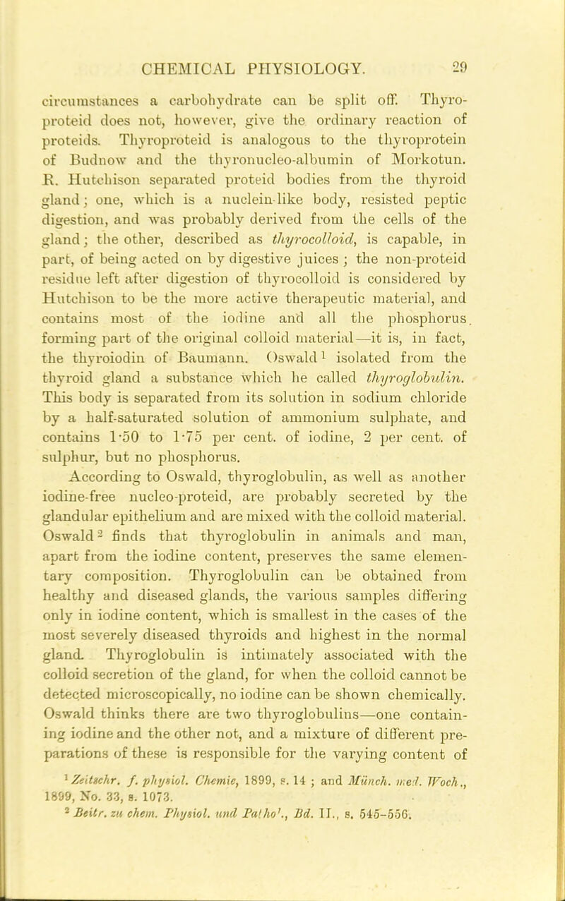 circumstances a carbohydrate can be split off. Tbyro- proteicl does not, however, give the ordinary reaction of proteids. Thyroproteid is analogous to the tliyroiwotein of Budnow and the tliyronucleo-albumin of Morkotun. R. Hutchison separated proteid bodies from the thyroid gland; one, which is a nucleinlike body, resisted peptic digestion, and was probably derived from the cells of the gland; the other, described as thyrocoUoid, is capable, in part, of being acted on by digestive juices ; the non-proteid residue left after digestion of thyrocolloid is considered by Hutchison to be the more active therapeutic material, and contains most of the iodine and all the phosphorus forming part of the original colloid material—it is, in fact, the thyroiodin of Baumann. Oswald ^ isolated from the thyroid gland a substance which he called thyroglobulin. This body is separated from its solution in sodium chloride by a half-saturated solution of ammonium sulphate, and contains 1'50 to 1'75 per cent, of iodine, 2 per cent, of sulphur, but no phosphorus. According to Oswald, thyroglobulin, as well as another iodine-free nucleo-proteid, are pi'obably secreted by the glandular epithelium and are mixed with the colloid material. Oswald - finds that thyroglobulin in animals and man, apart from the iodine content, preserves the same elemen- tary composition. Thyroglobulin can be obtained from healthy and diseased glands, the various samples differing only in iodine content, which is smallest in the cases of the most severely diseased thyroids and highest in the norma] gland. Thyroglobulin is intimately associated with the colloid .secretion of the gland, for when the colloid cannot be detec.ted microscopically, no iodine can be shown chemically. Oswald thinks there are two thyroglobulins—one contain- ing iodine and the other not, and a mixture of different jjre- parations of these is responsible for the varying content of ^ Zeitschr. f. phygiol. C'fuimie, 1899, s. 14 ; and Munch. ii:e;I. TFoch., 1899, No. 33, B. 1073. ^ Beilr. zii chem. Fhi/siol. und Falho'., Bd. IT., s. 545-556.
