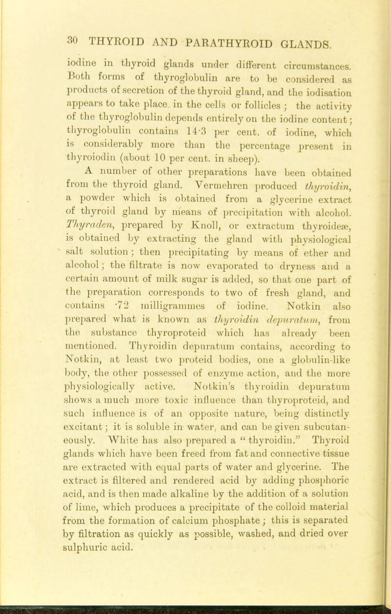 iodine in thyroid glands under different circumstances. Both forms of thyroglobulin are to be considered as products of secretion of the thyroid gland, and the iodisation appears to take place in the cells or follicles ; the activity of the thyroglobulin depends entirely on the iodine content; thyroglobulin contains 14-3 per cent, of iodine, which is considerably more than the percentage ])resent in thyroiodin (about 10 per cent, in sheep). A number of other preparations have been obtained from the thyroid gland. Vermehren produced thyroidin, a powder which is obtained from a glycerine extract of thyroid gland by means of jjrecipitation with alcohol. lliyrackn, prepared by Knoll, or extractum thyroideae, is obtained by extracting the gland with physiological salt solution ; then precipitating by means of ether and alcohol; the filtrate is now evaporated to dryne.ss and a certain amount of milk sugar is added, so that one part of the preparation corresponds to two of fresh gland, and contains -72 milligrammes of iodine. Notkin also pre[)ared what is known as thyroidin depurainni, from the substance tliyroproteid which has already been mentioned. Thyroidin depuratum contains, according to Notkin, at least two proteid Ijodies, one a globulin-like body, the other jiossessed of enzyme action, and the more physiologically active. Notkin's thyroidin depuratum shows a much more toxic influence than thyroproteid, and such influence is of an opposite nature, being distinctly excitant; it is soluble in water, and can be given subcutan- eously. White has also prepared a  thyroidin. Thyroid glands which have been freed from fat and connective tissue are extracted with equal parts of water and glycerine. The extract is filtered and rendered acid by adding phosphoric acid, and is then made alkaline by the addition of a solution of lime, which produces a precipitate of the colloid material from the formation of calcium phosphate; this is separated by filtration as quickly as possible, washed, and dried over sulphuric acid.
