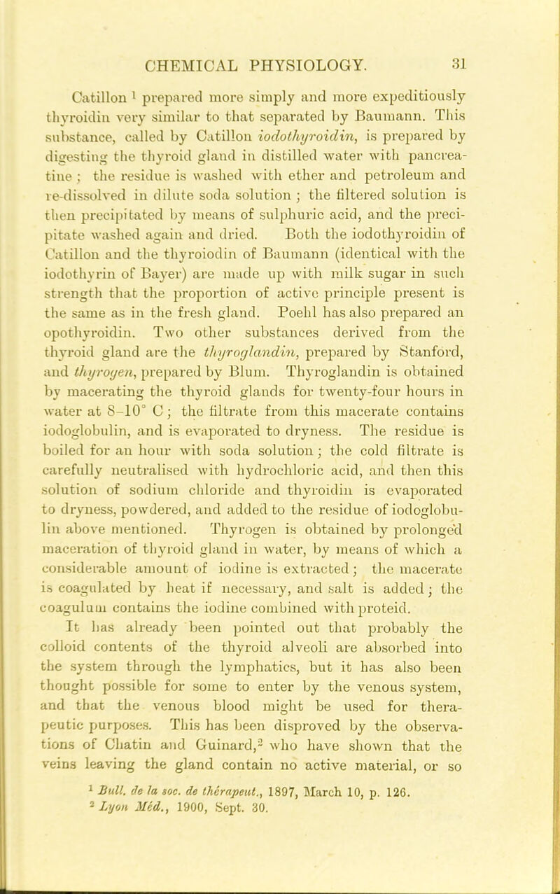 Catillon ^ prepared more simply and more expeditiously thyroidin very similar to tliat se^iarated by Baumann. Tiiis substance, called by Catillon iodothyroidin, is prepared by digesting tlie tliyroid gland in distilled water witli pancrea- tine ; tlie residue is washed with ether and petroleum and re-dissolved in dilute soda solution ; the filtered solution is then precipitated by means of sulphuric acid, and the preci- pitate washed again and dried. Both the iodothyroidin of Catillon and the thyroiodin of Baumann (identical with the iodothyrin of Bayer) are made up with milk sugar in sucli strength that the proportion of active principle present is the same as in the fresh gland. Poehl has also prepared an opothyroidin. Two other substances derived from the thyroid gland are the thyroglandin, prepared by Stanford, and thyroyen, prepared by Blum. Thyroglandin is obtained by macerating the thyroid glands for twenty-four hours in water at 8-10° C; the filtrate from this macerate contains iodoglobulin, and is evaporated to dryness. The residue is boiled for an hour with soda solution; the cold filti'ate is carefully neutralised with liydrochloric acid, and then this solution of sodium chloride and thyroidin is evaporated to dryness, powdered, and added to the residue of iodoglobu- lin above mentioned. Thyrogen is obtained by prolonged maceration of tliyroid gland in water, by means of which a considerable amount of iodine is extracted ; the macerate is coagulated by heat if necessary, and salt is added; the coaguluin contains the iodine combined withproteid. It has already been pointed out that probably the colloid contents of the thyroid alveoli are absorbed into the .system through the lymphatics, but it has also been thought possible for some to enter by the venous system, and that the venous blood might be used for thera- peutic purpo.ses. This has been disproved by the observa- tions of Chatin and Guinard,- who have shown that the veins leaving the gland contain no active material, or so 1 Bull, de la toe. de thcrapeut., 1897, March 10, p. 126. 2 Lyon Med., 1900, Sept. 30.