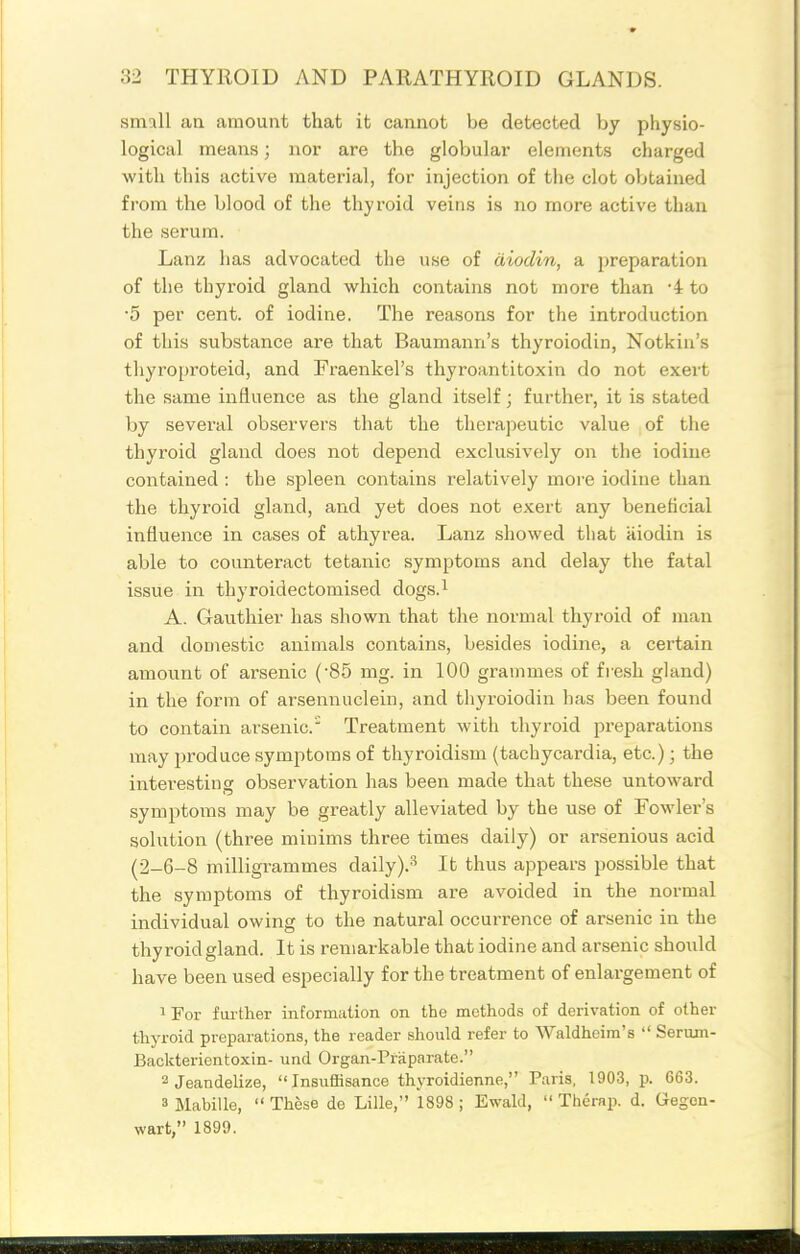 small an amount that it cannot be detected by physio- logical means; nor are the globular elements charged with this active material, for injection of the clot obtained from the blood of the thyroid veins is no more active than the serum. Lanz has advocated the use of diodin, a preparation of the thyroid gland which contains not more than -4 to •5 per cent, of iodine. The reasons for the introduction of this substance are that Baumanri's thyroiodin, Notkin's thyroproteid, and Fraenkel's thyroantitoxin do not exert the same influence as the gland itself; further, it is stated by several observers that the therapeutic value of the thyroid gland does not depend exclusivf;ly on the iodine contained : the spleen contains relatively more iodine than the thyroid gland, and yet does not exert any beneficial influence in cases of athyrea. Lanz showed that iiiodin is able to counteract tetanic symptoms and delay the fatal issue in thyroidectomised dogs.^ A. Gauthier has shown that the normal thyroid of man and domestic animals contains, besides iodine, a certain amount of arsenic ('85 mg. in 100 grammes of fresh gland) in the form of arsennuclein, and thyroiodin has been found to contain arsenic. Treatment with thyroid preparations may produce symptoms of thyroidism (tachycardia, etc.); the interesting observation has been made that these untoward symptoms may be greatly alleviated by the use of Fowler's solution (three minims three times daily) or arsenious acid (2-6-8 milligrammes daily).'' It thus appears possible that the symptoms of thyroidism are avoided in the normal individual owing to the natural occurrence of arsenic in the thyroid gland. It is remarkable that iodine and arsenic should have been used especially for the treatment of enlargement of 1 For fui-ther information on the methods of derivation of other thyroid preparations, the reader should refer to Waldhcim's  Serum- Backterientoxin- und Organ-Praparate. 2 Jeandelize, Insuffisance thvroldienne, Paris, 1903, p. 663. 3 Mabille, These de Lille, 1898; Ewald,  The rap. d. Qegon- wart, 1899.