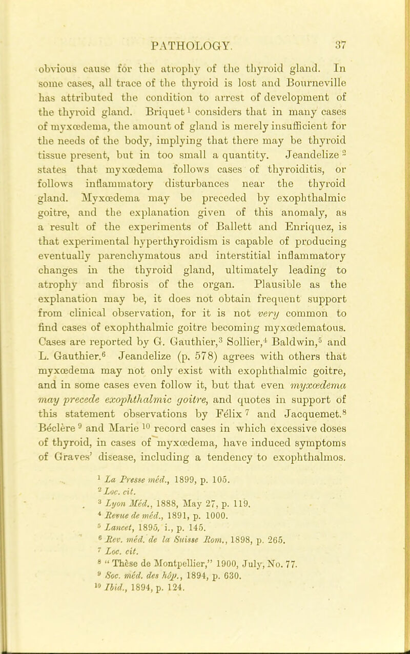 obvious cause fov the atropliy of the thyroid gland. In some cases, all trace of the thyroid is lost and Bourneville has attributed the condition to arrest of development of the thyroid gland. Briquet i considers that in many cases of myxcedema, tlie amount of gland is merely insufficient for the needs of the body, implying that there may be thyroid tissue present, but in too small a quantity. Jeandelize ~ states that myxcedema follows cases of thyroiditis, or follows inflammatory disturbances near the thyroid gland. Myxcedema may be preceded by exophthalmic goitre, and the explanation given of this anomaly, as a result of the experiments of Ballett and Enriquez, is that experimental hyperthyroidism is capable of producing eventually parenchymatous and interstitial inflammatory changes in the thyroid gland, ultimately leading to atrophy and fibrosis of the organ. Plausible as the explanation may be, it does not obtain frequent support from clinical observation, for it is not very common to find cases of exophthalmic goitre becoming rayxoedematous. Cases are reported by G. Gauthier,^ SoUier,' Baldwin,^ and L. Gauthier.'' Jeandelize (p. 578) agrees with others that myxcedema may not only exist with exophthalmic goitre, and in some cases even follow it, but that even myxcedema may precede exophthalmic goitre, and quotes in support of this statement observations by Felix 7 and Jacquemet.** Beclere  and Marie record cases in which excessive doses of thyroid, in cases of myxcedema, have induced symptoms of Graves' disease, including a tendency to exophthalmos. 1 La Presse med., 1899, p. 105. ^ Loc. cit. 3 Med., 1888, May 27, p. 119. Bevue de med., 1891, p. 1000. ■• Lancet, 1895, i., p. 145. ^ Rev. med. de la Suisse Rom., 1898, p. 265.  Loc. cit. 8  These de Montpellier, 1900, July, No. 77.  -S'oe. med. des hSj)., 1894, p. 630. 91894, p. 124.