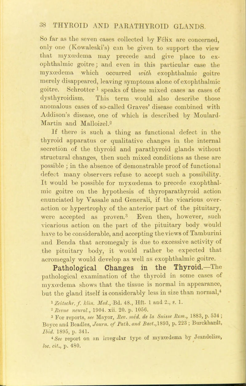So far as the seven cases collected by Felix are concerned, only one (Kowaleski's) can be given to support the view that niyxa'dcnia may precede and give place to ex- ophthalmic goitre; and even in this particular case the myxcedema which occurred with exophthalmic goitre merely disappeared, leaving symptoms alone of exophthalmic goitre. Schrotter ^ speaks of these mixed cases as cases of dysthyroidism. This term v/ould also describe those anomalous cases of so-called Graves' disease combined with Addison's disease, one of which is described by Moulard- Martin and Malloizel.2 If there is such a thing as functional defect in the thyroid apparatus or qualitative changes in the internal secretion of the thyroid and parathyroid glands without structural changes, then such mixed conditions as these are possible ; in the absence of demonstrable proof of functional defect many observers refuse to accept such a possibility. It would be possible for myxcedema to precede exophthal- mic goitre on the hypothesis of thyroparathyroid action enunciated by Vassale and Generali, if the vicarious over- action or hypertrophy of the anterior part of the pituitary, were accepted as proven.Even then, however, such vicarious action on the part of the pituitary body would have to be considerable, and accepting the views of Tamburini and Benda that acromegaly is due to excessive activity of the pituitary body, it would rather be expected that acromegaly would develop as well as exophthalmic goitre. Pathological Changes in the Thyroid—The pathological examination of the thyroid in some cases of myxopdema shows that the tissue is normal in appeai-ance, but the gland itself is considerably less in size than normal,-* ^Zeitschr.f. klin. Med., Bdi. 48., Hft. 1 and 2., s. 1. -Mevm neurol., 1904. xii. 20. p. 1056. 3 For reports, see Mayor, Hev. mid. de la Suisse Rom., 1883, p. 534 ; Boyce and Beadles, Joiirn. of Path, and Bact.,\m, p. 223 ; Burckhatdt, Ibid. 1895, p. 341. *See report on an irregular type of myxcedema by Jeandelize, loc. cit., p. 480.