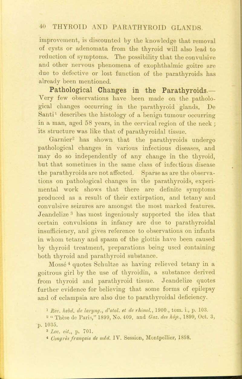 improvement, is discounted by the knowledge that removal of cysts or adenomata from the thyroid will also lead to reduction of symptoms. The possibility that the convulsive and other nervous phenomena of exophthalmic goitre are due to defective or lost function of the parathyroids has already been mentioned. Pathological Changes in the Parathyroids.— Very few ol)servations liave been made on tlie patliolo- gical changes occurring in the parathyroid glands. De Santi ^ describes the histology of a benign tumour occurring in a man, aged 58 years, in the cervical region of the neck ; its structure was like that of parathyroidal tissue. Garnier- has shown that the parathyroids undergo pathological changes in various infectious diseases, and may do so independently of any change in the thyroid, but that sometimes in the same class of infectious disease the parathyroids are not aflfected. Sparse as are the observa- tions on pathological changes in the parathyroids, experi- mental work shows that there are definite symptoms produced as a result of their extirpation, and tetany and convulsive seizures are amongst the most marked features. Jeandelize has most ingeniously supported the idea that certain convulsions in infancy are due to parathyroidal insufficiency, and gives reference to observations on infants in whom tetany and spasm of the glottis have been caused by thyroid treatment, preparations being used containing both thyroid and parathyroid substance. Mosse quotes Schultze as having relieved tetany in a goitrous girl by the use of thyroidin, a substance derived from thyroid and parathyroid tissue. Jeandelize quotes further evidence for believing that some forms of epilepsy and of eclampsia are also due to parathyroidal deficiency. 1 Rev. hebd. de laryng., d'otol. et de rhinol., 1900., torn, i., p. 103. 2  These de Paris, 1899, No. 409, and Gaz. des hop., 1899, Oct. 3, p. 1035. * Loc. cit., p. 701. * Cong res franqais de m6d. IV. Session, Montpellier, 1898.
