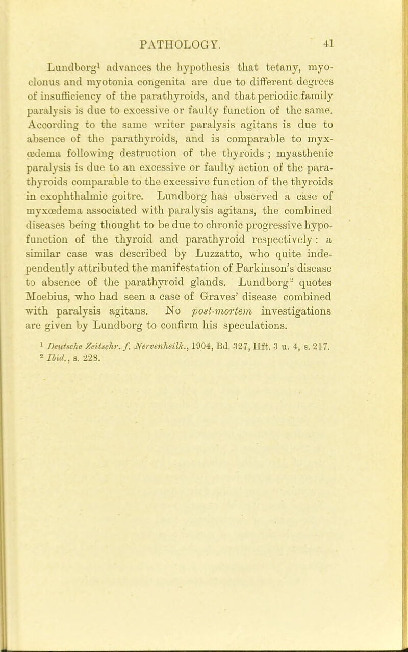 Lundborg^ advances the hypothesis that tetany, myo- clonus and myotonia congenita are due to different degrees of insufficiency of tlie parathyroids, and that periodic family paralysis is due to excessive or faulty function of the same. According to the same writer paralysis agitans is due to absence of the parathyroids, and is comparable to myx- cedema following destruction of the thyroids ; myasthenic paralysis is due to an excessive or faulty action of the para- thyroids comparable to the excessive function of the thyroids in exophthalmic goitre. Lundborg has observed a case of myxcedema associated with paralysis agitans, the combined diseases being thought to be due to chronic progressive hypo- function of the thyroid and parathyroid respectively: a similar case was described by Luzzatto, who quite inde- pendently attributed the manifestation of Parkinson's disease to absence of the parathyioid glands. Lundborg- quotes Moebius, who had seen a case of Graves' disease combined with paralysis agitans. No post-mortem investigations are given by Lundborg to confirm his speculations. 1 Deutsche Zeitschr.f. Nervenheilk., 1904, Bd. 327, Hft. 3 u. 4, s. 217. - Ibid., s. 228.