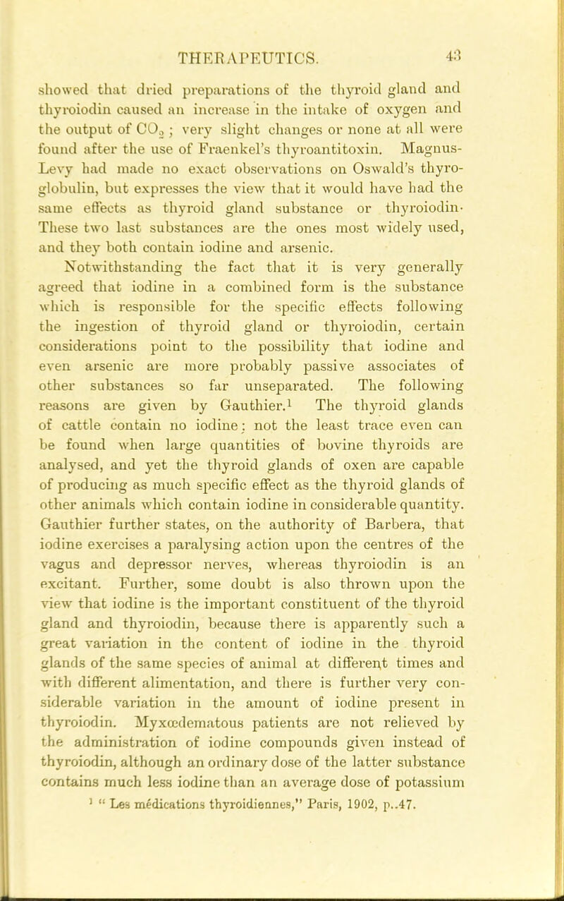 showed that dried preparations of the thyroid gland and thyroiodin caused an increase in tlie intake of oxygen and the output of CO.,; very slight changes or none at all were found after the use of Fraenkel's thyroantitoxin. Magnus- Levy had made no exact observations on Oswald's thyro- globulin, but expresses the view that it would have had the same eflects as thyroid gland substance or thyroiodin- These two last substances are the ones most widely used, and they both contain iodine and arsenic. Notwithstanding the fact that it is veiy generally agreed that iodine in a combined form is the substance which is responsible for the specific effects following the ingestion of thyroid gland or thyroiodin, certain considerations point to the possibility that iodine and even arsenic are more probably passive associates of other substances so far unseparated. The following reasons are given by Gauthier.i The thyroid glands of cattle contain no iodine; not the least trace even can be found when large quantities of bovine thyroids are analysed, and yet the thyroid glands of oxen are capable of producing as much specific efiect as the thyroid glands of other animals which contain iodine in considerable quantity. Gauthier further states, on the authority of Barbera, that iodine exercises a paralysing action upon the centres of the vagus and depressor nerve.s, whereas thyroiodin is an excitant. Further, some doubt is also thrown upon the view that iodine is the important constituent of the thyroid gland and thyroiodin, because there is apparently such a great vaiiation in the content of iodine in the thyroid glands of the same species of animal at different times and with different alimentation, and there is further very con- siderable variation in the amount of iodine present in thyroiodin. Myxccdematous patients are not relieved by the administration of iodine compounds given instead of thyroiodin, although an ordinary dose of the latter substance contains much less iodine than an average dose of potassium '  Les medications thyroidiennes, Paris, 1902, p..47.
