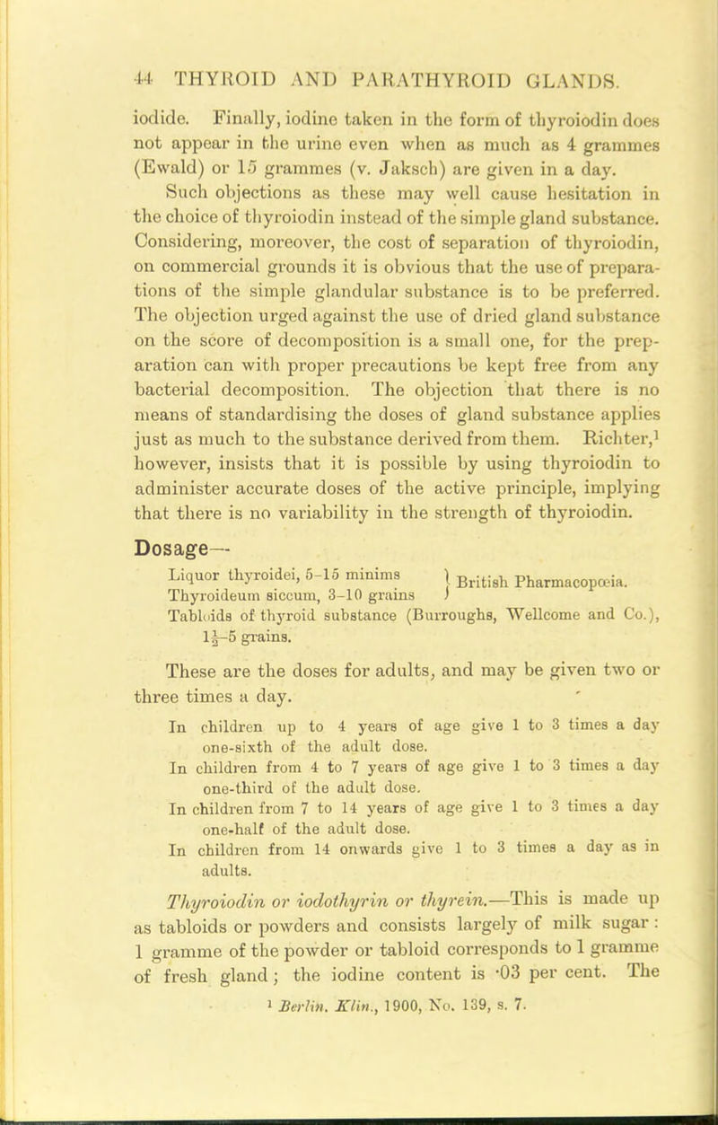 iodide. Finally, iodine taken in the form of thyroiodin does not appear in the urine even when as much as 4 grammes (Ewald) or 15 grammes (v. Jaksch) are given in a day. Such objections as these may well cause hesitation in the choice of thyroiodin instead of the simple gland substance. Considering, moreover, the cost of separation of thyroiodin, on commercial grounds it is obvious that the use of prepara- tions of the simple glandular substance is to be preferred. The objection urged against the use of dried gland suljstance on the score of decomposition is a small one, for the prep- aration can with proper precautions be kept free from any bacterial decomposition. The objection that there is no means of standardising the doses of gland substance applies just as much to the substance derived from them. Richter,! however, insists that it is possible by using thyroiodin to administer accurate doses of the active principle, implying that there is no variability in the strength of thyroiodin. Dosage- Liquor thyroidei, 5-15 minims \ g^j^j^j^ Pharmacopceia. Thyroideum sicoum, 3-10 grains ; Tablidda of thjToid substance (Burroughs, Wellcome and Co.), l|-5 gi-ains. These are the doses for adults, and may be given two or three times a day. In children up to 4 years of age give 1 to 3 times a day one-sixth of the adult dose. In children from 4 to 7 years of age give 1 to 3 times a day one-third of the adult dose. In children from 7 to 14 years of age give I to 3 times a day one-half of the adult dose. In children from 14 onwards give 1 to 3 times a day as in adults. Thyroiodin or iodothyrin or thyrein.—This is made up as tabloids or powders and consists largely of milk sugar : 1 gramme of the powder or tabloid corresponds to 1 gramme of fresh gland; the iodine content is -03 per cent. The