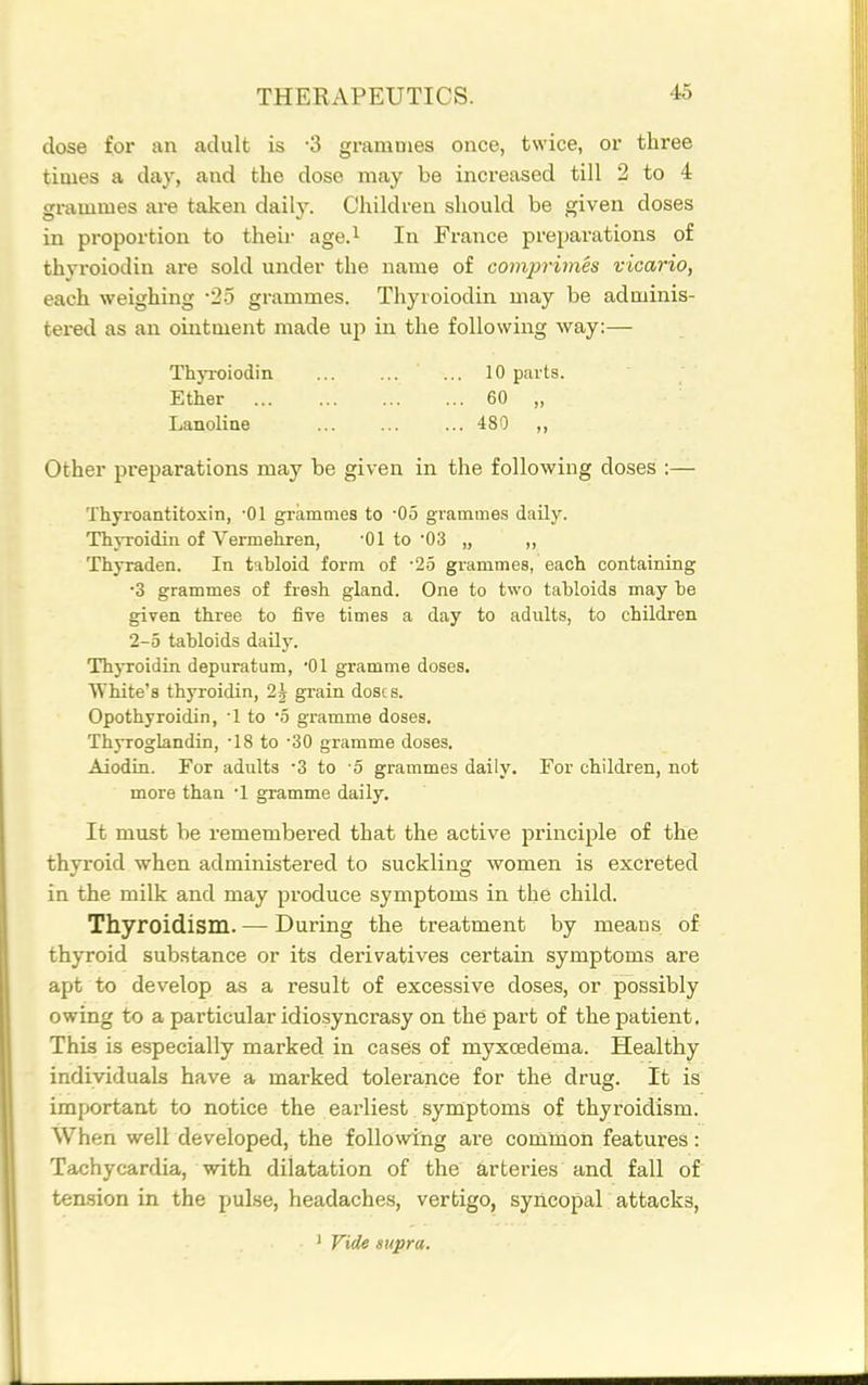 close for an adult is -3 grammes once, twice, or three times a clay, and the close may be increased till 2 to 4 grammes are taken daily. Children should be given doses in proportion to then- age.^ In France preparations of thyroiodin are sold under the name of comjn'imes vicario, each weighing •2-5 grammes. Thyroiodin may be adminis- tered as an ointment made up in the following way:— ThjToiodin 10 parts. Ether 60 „ Lanoline ... ... ... 480 ,, Other preparations may be given in the following doses :— Thyroantitoxin, •01 grammes to -05 grammes daily. Thyi-oidin of Vermehren, -01 to '03 „ „ Thyraden. In tabloid form of •25 grammes, each containing •3 grammes of fresh gland. One to two tabloids may be given three to five times a day to adults, to children 2-5 tabloids daily. Thyroidin depuratum, 01 gramme doses. White's thyroidin, 2^ gi'ain doses. Opothyroidin, -1 to o gramme doses. Thyroglandin, -18 to 30 gramme doses. Aiodin. For adults -3 to -5 grammes daily. For children, not more than •! gramme daily. It must be remembered that the active principle of the thyroid when administered to suckling women is excreted in the milk and may produce symptoms in the child. Thyroidism. — During the treatment by means of thyroid substance or its derivatives certain symptoms are apt to develop as a result of excessive doses, or possibly owing to a particular idiosyncrasy on the part of the patient. This is especially marked in cases of myxcedema. Healthy individuals have a marked tolerance for the drug. It is important to notice the earliest symptoms of thyroidism. When well developed, the followtng are conimon features: Tachycardia, with dilatation of the arteries and fall of ten.sion in the pulse, headaches, vertigo, syncopal attacks, ' Vide supra.