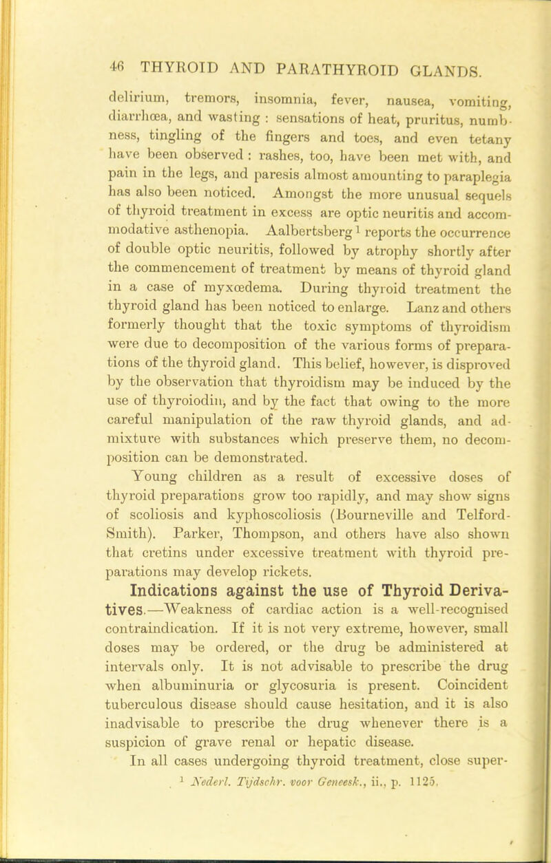 delirium, tremors, insomnia, fever, nausea, vomiting, diarrhoea, and wasting : sensations of heat, pruritus, numb- ness, tingling of the fingers and toes, and even tetany have been observed : rashes, too, have been met with, and pain in the legs, and paresis almost amounting to paraplegia has also been noticed. Amongst the more unusual sequels of thyroid treatment in excess are optic neuritis and accom- modative asthenopia. Aalbertsberg i reports the occurrence of double optic neuritis, followed by atrophy shortly after the commencement of treatment by means of thyroid gland in a case of myxoedema. During thyroid treatment the thyroid gland has been noticed to enlarge. Lanz and others formerly thought that the toxic symptoms of thyroidism were due to decomposition of the various forms of prepara- tions of the thyroid gland. This belief, however, is disproved by the observation that thyroidism may be induced by the use of thyroiodiu, and by the fact that owing to the more careful manipulation of the raw thyroid glands, and ad- mixture with substances which preserve them, no decom- position can be demonstrated. Young children as a result of excessive doses of thyroid preparations grow too rapidly, and may show signs of scoliosis and kyphoscoliosis (Bourneville and Telford- Smith). Parker, Thompson, and others have also shown that cretins under excessive treatment with thyroid pre- pai'ations may develop rickets. Indications against the use of Thyroid Deriva- tives.—Weakness of cardiac action is a well-recognised contraindication. If it is not very extreme, however, small doses may be ordered, or the drug be administered at intervals only. It is not advisable to prescribe the drug when albuminuria or glycosuria is present. Coincident tuberculous disease should cause hesitation, and it is also inadvisable to prescribe the drug whenever there is a suspicion of grave renal or hepatic disease. In all cases undergoing thyroid treatment, close super- 1 Kederl. Tijdschr. voor Geneesk., ii., p. 1125.