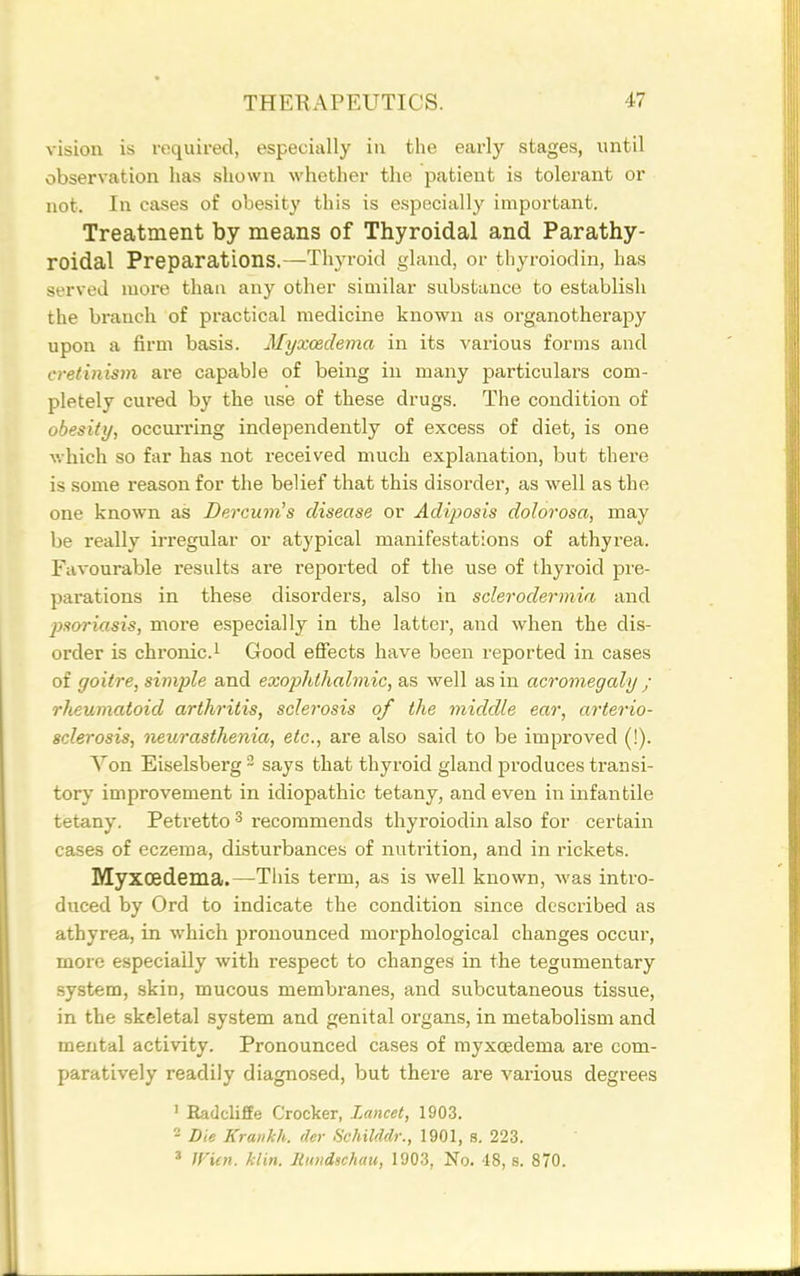 vision is required, especially in the early stages, until observation has shown whether the patient is tolei-ant or not. In cases of obesity this is especially important. Treatment by means of Thyroidal and Parathy- roidal Preparations.—Thyroid gland, or thyroiodin, has served more than any other similar substance to establish the branch of practical medicine known as organotheraj^y upon a firm basis. Myxcedema in its various forms and cretinism are capable of being in many particulars com- pletely cured by the use of these drugs. The condition of obesity, occurring independently of excess of diet, is one v.'hich so far has not received much explanation, but there is some reason for the belief that this disorder, as well as the one known as Dercum's disease or Adiposis dolorosa, may be really irregular or atypical manifestations of athyrea. Favourable results are reported of the use of thyroid pre- parations in these disorders, also in sclerodermia and pmriasis, more especially in the latter, and when the dis- order is chronic.i Good effects have been reported in cases of goitre, simple and exophthalmic, as well as in acromegaly ; rheumatoid arthritis, sclerosis of the middle ear, arterio- sclerosis, neurasthenia, etc., are also said to be improved (!). Von Eiselsberg ~ says that thyroid gland produces transi- tory improvement in idiopathic tetany, and even in infantile tetany. Petretto ^ recommends thyroiodin also for certain cases of eczema, disturbances of nutrition, and in rickets. Myxoedema.—This term, as is well known, was intro- duced by Ord to indicate the condition since described as athyrea, in which pronounced morphological changes occur, more especially with respect to changes in the tegumentary system, skin, mucous membranes, and subcutaneous tissue, in the skeletal system and genital organs, in metabolism and mental activity. Pronounced cases of myxoedema are com- paratively readily diagnosed, but there ai-e various degrees ' Radcliffe Crocker, Lancet, 1903. 2 Die Krankh. dcr Schilddr., 1901, s. 223. * Wien. klin. litmdschau, 1903, No. 48, s. 870.
