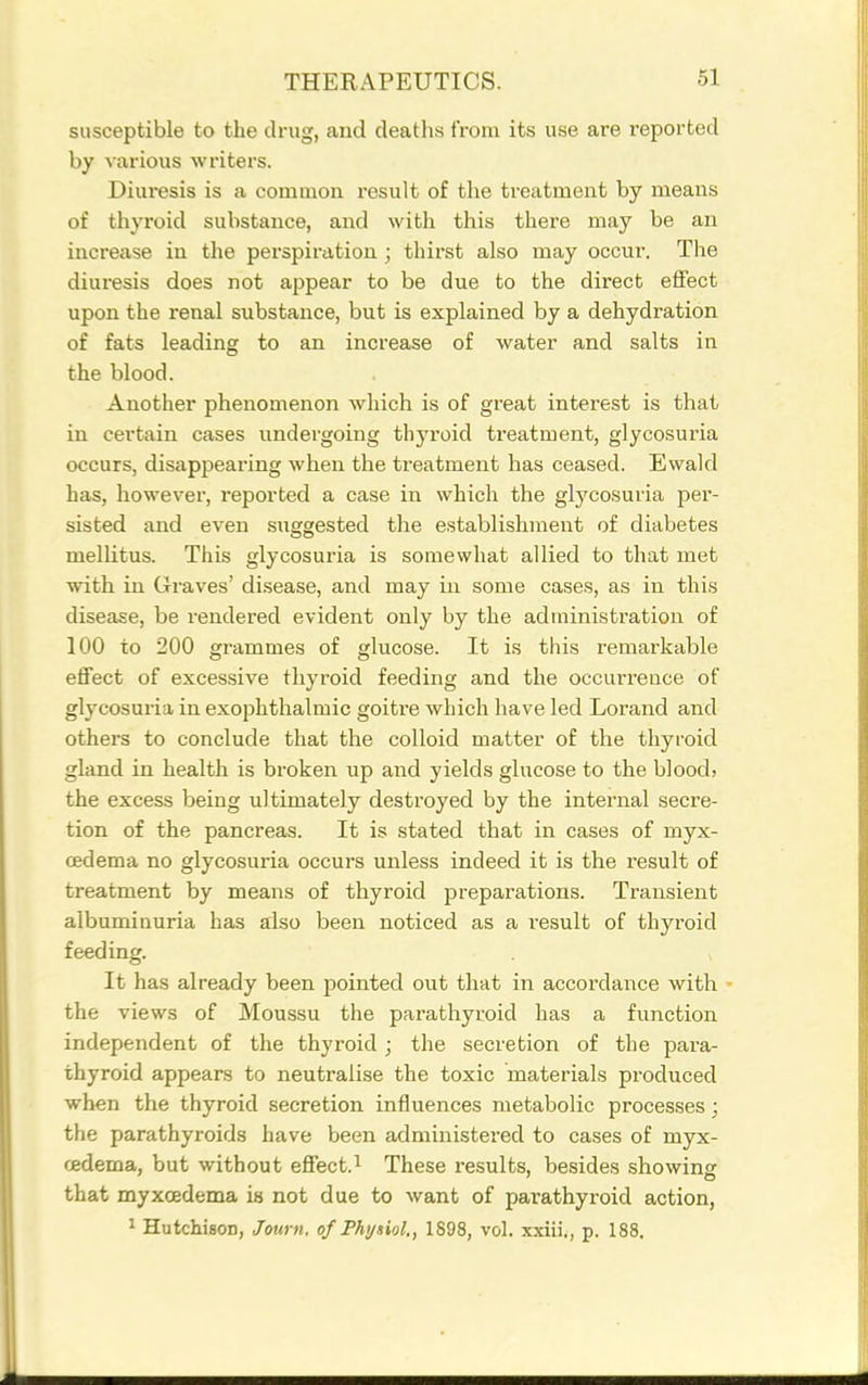 susceptible to the drug, and deaths from its use are reported by various writers. Diuresis is a common result of the ti-eatment by means of thyroid substance, and with this there may be an increase in the perspiration ; thirst also may occur. The diuresis does not appear to be due to the direct effect upon the renal substance, but is explained by a dehydration of fats leading to an increase of water and salts in the blood. Another phenomenon which is of great interest is that in certain cases undergoing thyroid treatment, glycosuria occurs, disappearing when the treatment has ceased. Ewald has, however, reported a case in which the glycosuria per- sisted and even suggested the establishment of diabetes mellitus. This glycosuria is somewhat allied to that met with in Graves' disease, and may in some cases, as in this disease, be rendered evident only by the administration of 100 to 200 grammes of glucose. It is this remarkable effect of excessive thyroid feeding and the occurrence of glycosuria in exophthalmic goitre which have led Lorand and others to conclude that the colloid matter of the thyroid gland in health is broken up and yields glucose to the blood) the excess being ultimately destroyed by the internal secre- tion of the pancreas. It is stated that in cases of myx- oedema no glycosuria occurs unless indeed it is the result of treatment by means of thyroid preparations. Transient albuminuria has also been noticed as a i-esult of thyroid feeding. It has already been pointed out that in accordance with - the views of Moussu the parathyroid has a function independent of the thyroid; the secretion of the para- thyroid appears to neutralise the toxic materials produced when the thyroid secretion influences metabolic processes; the parathyroids have been administered to cases of myx- cedema, but without effect.^ These results, besides showing that myxcedema ia not due to want of parathyroid action, ^ Hutchison, Journ. of Physiol., 1898, vol. xxiii,, p. 188,