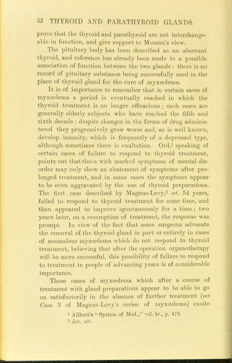 prove that the thyroid and parathyroid are not interchange- able in function, and give support to Moussu's view. The pituitary body has been described as an aberrant thyroid, and reference has already been made to a possible association of function between the two glands : there is no record of pituitary substance being successfully used in the place of thyroid gland for the cure of njyxoedema. It is of importance to remember that in certain cases of myxoedema a period is eventually reached in which the thyroid treatment is no longer efficacious ; such cases are generally elderly subjects who have reached the fifth and sixth decade : despite changes in the foi'ms of drug adminis- tered they progressively grow worse and, as is well known, develop insanity, which is frequently of a depressed type, although sometimes there is exaltation. Ord,i speaking of certain cases of failure to respond to thyroid ti'eatment, points out that those with marked symptoms of mental dis- order may only show an abatement of symptoms after pro- longed tieatment, and in some cases the symptoms appear to be even aggravated by the use of thyroid preparations. The first case described by Magnus-Levj',2 a>t. 54 years, failed to respond to thyroid treatment for some time, and then appeared to improve spontaneously for a time ; two years later, on a resumption of treatment, the response was prompt. In view of the fact that some surgeons advocate the removal oi the thyroid gland in part or entirely in cases of anomalous myxoedema which do not respond to thyroid treatment, believing that after the operation organotherapy will be more successful, this possibility of failure to respond to treatment in people of advancing years is of considerable importance. Those cases of myxoedema which after a course of treatment with gland preparations appear to be able to go on satisfactorily in the absence of further treatment {see Case 3 of Magnus-Levy's series of myxoedema) excite 1 AUbutt's System of Med., vol. iv., p. 478. 2 Loc, cit.