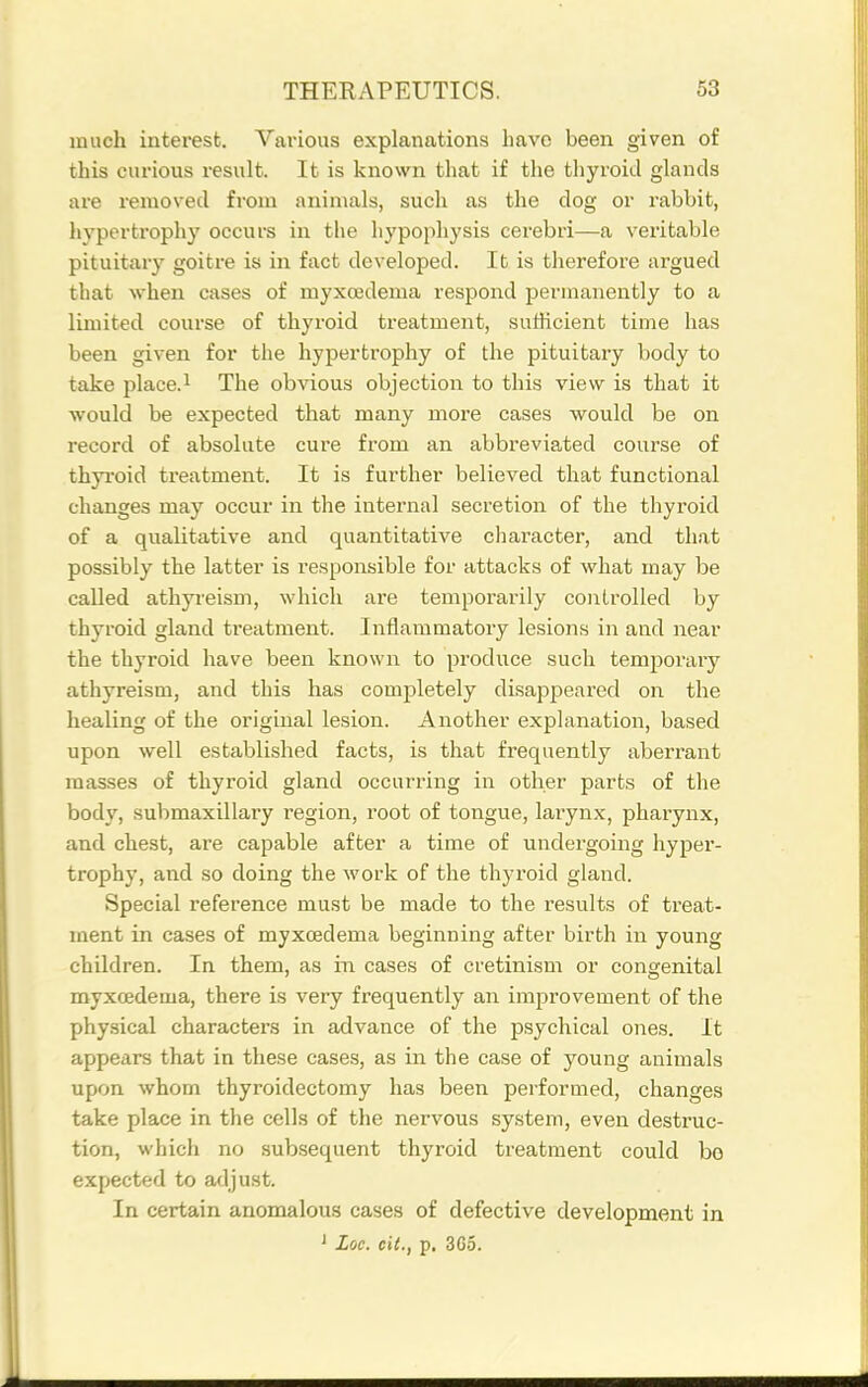 much interest. Various explanations have been given of this curious result. It is known that if the tliyroid glands are removed from animals, such as the dog or rabbit, hvpertrophy occurs in the hypophysis cerebri—a veritable pituitary goitre is in fact developed. It is therefore argued that when cases of myxcedema respond permanently to a limited course of thyroid treatment, suthcient time has been given for the hypertrophy of the pituitary body to take place.i The obvious objection to this view is that it would be expected that many more cases would be on record of absolute cure from an abbreviated course of thyi'oid treatment. It is further believed that functional changes may occur in the internal secretion of the thyroid of a qualitative and quantitative character, and that possibly the latter is responsible for attacks of what may be called athyreism, which are temporarily controlled by thyroid gland treatment. Inflammatory lesions in and near the thyroid have been known to produce such temporaiy athyreism, and this has completely disappeared on the healing of the original lesion. Another explanation, based upon well established facts, is that frequently aberrant masses of thyroid gland occurring in other parts of the body, submaxillary region, root of tongue, larynx, pharynx, and chest, are capable after a time of undergoing hyper- trophy, and so doing the work of the thyroid gland. Special reference must be made to the results of treat- ment in cases of myxcedema beginning after birth in young children. In them, as in cases of cretinism or congenital myxcedema, there is very frequently an improvement of the physical characters in advance of the psychical ones. It appears that in these cases, as in the case of young animals upon whom thyroidectomy has been performed, changes take place in the cells of the nervous system, even destruc- tion, which no subsequent thyroid treatment could be expected to adjust. In certain anomalous cases of defective development in ' Loc. ext., p. 3G5.