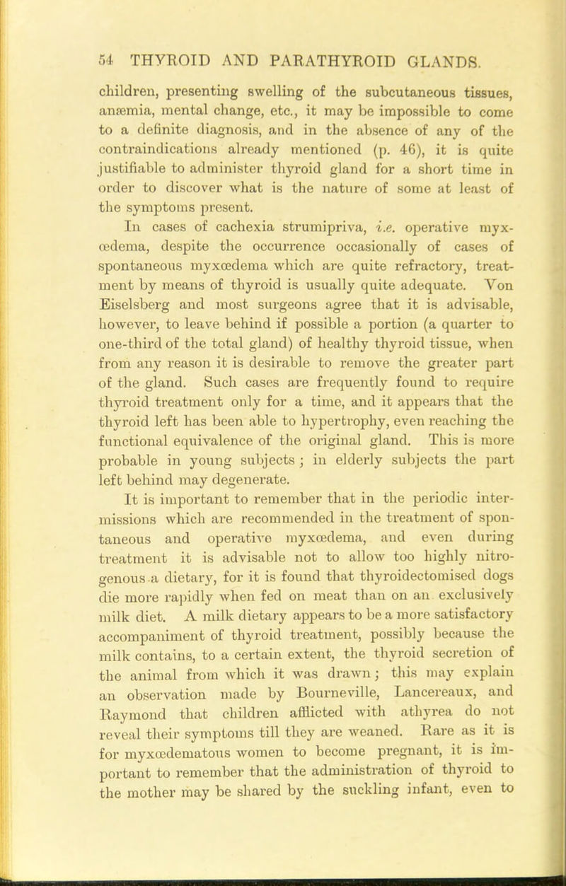 children, presenting swelling of the subcutaneous tissues, anjemia, mental change, etc., it may be impossible to come to a definite diagnosis, and in the absence of any of tlie conti'aindications already mentioned (p. 46), it is quite justifiable to administer thyroid gland for a short time in order to discover what is the nature of some at least of the symptoms present. In cases of cachexia strumipriva, i.e. operative myx- oedema, despite the occurrence occasionally of cases of spontaneous myxoedema which are quite refractory, treat- ment by means of thyroid is usually quite adequate. Von Eiselsberg and most surgeons agree that it is advisable, howevei', to leave behind if possible a portion (a quarter to one-third of the total gland) of healthy thyroid tissue, when from any reason it is desirable to remove the greater part of the gland. Such cases are frequently found to i-equire thyi'oid treatment only for a time, and it appeal's that the thyroid left has been able to hypertrophy, even reaching the functional equivalence of the original gland. This is more probable in young subjects ; in elderly subjects the part left behind may degenerate. It is important to remember that in the periodic inter- missions which are recommended in the treatment of spon- taneous and operativo myxcedema, and even during treatment it is advisable not to allow too highly nitro- genous a dietary, for it is found that thyroidectomised dogs die more rapidly when fed on meat than on an exclusively milk diet. A milk dietary appears to be a more satisfactory accompaniment of thyroid treatment, possibly because the milk contains, to a certain extent, the thyroid secretion of the animal from which it was drawn; this may explain an observation made by Bourneville, Lancereaux, and Raymond that children afflicted with athyrea do not reveal their symptoms till they are weaned. Rare as it is for myxcedematous women to become pregnant, it is im- portant to remember that the administration of thyroid to the mother may be shared by the suckling infant, even to