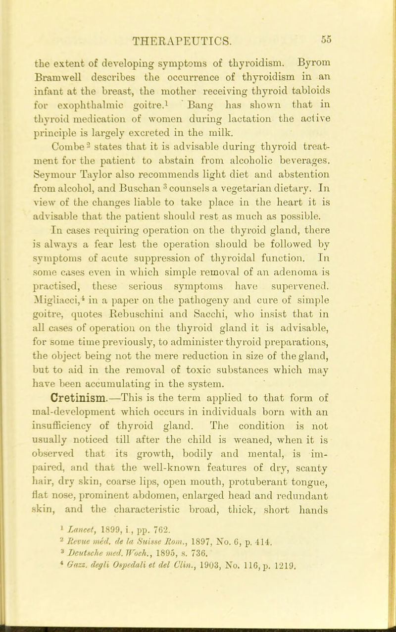 the extent of developing symptoms of tbyroidisni. Byrom Bramwell describes the occuiTence of thyroidism in an infant at the breast, the mother receiving thyroid tabloids for exophthalmic goitre.i Bang has shown that in thyi-oid medication of women during lactation the active principle is largely excreted in the milk. Combe - states that it is advisable during thyroid treat- ment for the patient to abstain from alcoholic beverages. Seymour Taylor also recommends light diet and abstention from alcohol, and Buschan ^ counsels a vegetarian dietary. In view of the changes liable to take place in the heart it is advisable that the patient should rest as much as possible. In cases requiring operation on the thyroid gland, there is always a fear lest the operation should be followed by symptoms of acute suppre.ssion of thyroidal function. In .some cases even in which simple removal of an adenoma is practised, these serious symptoms have supervened. Migliacci, ' in a paper on the pathogeny and cure of simple goitre, quotes Bebuschini and Sacchi, who insist that in all Closes of operation on the thyroid gland it is advisable, for some time previously, to administer thyroid preparations, the object being not the mere reduction in size of the gland, but to aid in the removal of toxic substances which may have been accumulating in the system. Cretinism.—This is the term applied to that form of mal-development which occurs in individuals born with an insufficiency of thyroid gland. The condition is not usually noticed till after the child is weaned, when it is observed that its growth, bodily and mental, is im- paired, and that the well-known features of dry, scanty hair, dry skin, coarse lips, open mouth, protuberant tongue, flat nose, prominent abdomen, enlarged head and redundant .skin, and the characteristic broad, thick, short hands » Lancet, 1899, i, pp. 762. * Revue tned. de la Suisse Rom., 1897, No. 6, p. 414. * Beutsche mcd. IFoch., 189.5, s. 736.