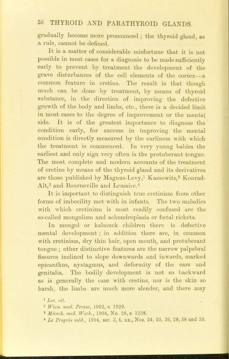 gradually become more pronounced ; the thyroid gland, an a rule, cannot be defined. It is a matter of considerable misfortune that it is not possible in most cases for a diagnosis to be made sufficiently early to prevent by treatment the development of the grave disturbances of the cell elements of the cortex—a common feature in cretins. The result is that though much can be done by treatment, by means of thyroid substance, in the direction of improving the defective growth of the body and limbs, etc., there is a decided limit in most cases to the degree of improvement or the mental side. It is of the greatest importance to diagnose the condition early, for success in improving the mental condition is directly measured by the earliness with which the treatment is commenced. In very young babies the earliest and only sign A^ery often is the protuberant tongue. The most complete and modern accounts of the ti'eatment of cretins by means of the thyroid gland and its derivatives are those published by Magnus-Levy,^ Kassowitz,^ Konrad- Alt,^ and Bourneville and Lemaire.^ It is important to distinguish true cretinism from other forms of imbecility met with in infants. The two maladies with which cretinism is most readily confused are the so-called mongolism and achondroplasia or foetal rickets. In mongol or kalmuck children there is defective mental development; in addition there are, in common with cretinism, dry thin hair, open mouth, and protuberant tongue; other distinctive features are the narrow palpebral fissures inclined to slope downwards and inwai-ds, marked epicanthus, nystagmus, and deformity of the ears and genitalia. The bodily development is not so backward as is generally the case with cretins, nor is the skin so harsh, the limbs are much more slender, and there may ^ Loc. cit. 2 men. med. Fresse, 1902, s. 1929. 8 Miinch. med. Woch., 1904, No. 28, s. 1238. * Le Frogrcs med., 1904, ser. 3, t. xx., Nos. 24, 25, 26, 28, 38 and 39.
