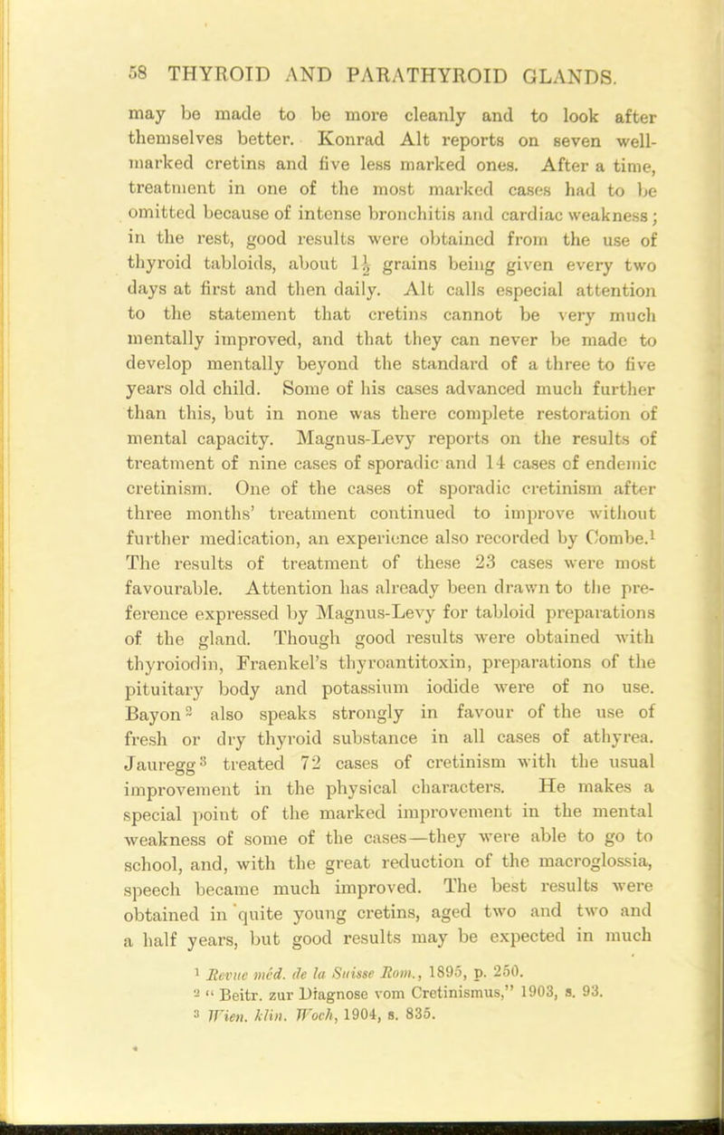 may be made to be more cleanly and to look after themselves better. Konrad Alt reports on seven well- marked cretins and five less marked ones. After a time, treatment in one of the most marked cases had to Ije omitted because of intense bronchitis and cardiac weakness; in the rest, good results were obtained from the use of thyroid tabloids, about H grains being given every two days at first and tlien daily. Alt calls especial attention to the statement that cretin.s cannot be very much mentally improved, and that they can never be made to develop mentally beyond the standard of a three to five years old child. Some of his cases advanced much further than this, but in none was there complete restoration of mental capacity. Magnus-Levy reports on the results of treatment of nine cases of sporadic and 14 cases of endemic cretinism. One of the cases of sporadic cretinism after three months' treatment continued to improve without further medication, an experience also recorded by Combe.i The results of treatment of these 23 cases were most favourable. Attention has already been drav/n to the pre- ference expressed by Magnus-Levy for tabloid preparations of the gland. Though good results were obtained with thyroiodin, Fraenkel's thyroantitoxin, preparations of the pituitary body and potassium iodide were of no use. Bayon also speaks strongly in favour of the use of fresh or dry thyroid substance in all cases of athyrea. Jauregg^ treated 72 cases of cretinism with the usual improvement in the physical characters. He makes a special point of the marked improvement in the mental weakness of some of the cases—they were able to go to school, and, with the great reduction of the macroglossia, speech became much improved. The best results were obtained in quite young cretins, aged two and two and a half years, but good results may be expected in much 1 Revue mcd. de la Suisse Rom., 1895, p. 250. -  Beitr. zur Diagnose vom Cretinismus, 1903, s. 93. 3 Wien. khn. Woch, 1904, u. 835.