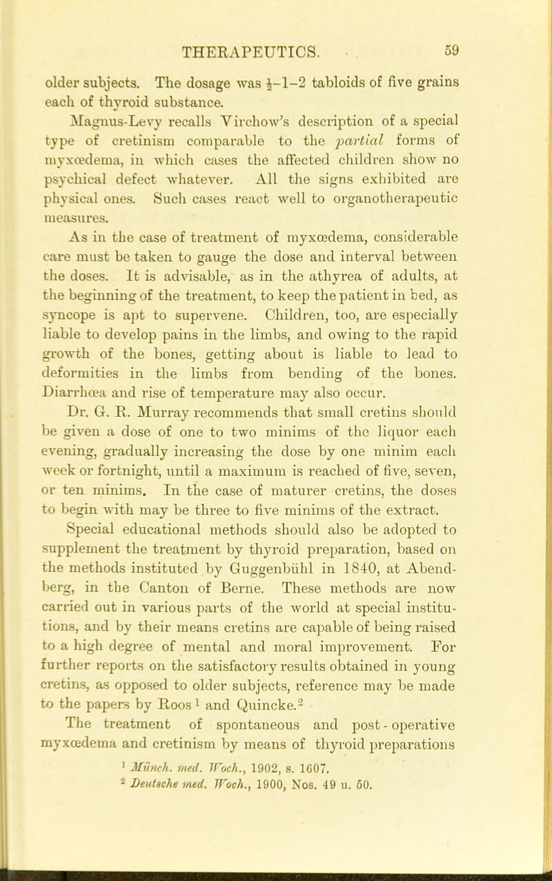 older subjects. The dosage was J-1-2 tabloids of five grains each of thyroid substance. Magnus-Levy recalls Virchow's description of a special type of cretinism comparable to the partial forms of niyxcedema, in which cases the affected children show no psychical defect whatever. All the signs exhibited are physical ones. Such cases react well to oi'ganotherapeutic measures. As in the case of treatment of myxcedema, considerable care must be taken to gauge the dose and interval between the doses. It is advisable, as in the athyrea of adults, at the beginning of the treatment, to keep the patient in bed, as syncope is apt to supervene. Children, too, are especially liable to develop pains in the limbs, and owing to the rapid growth of the bones, getting about is liable to lead to deformities in the limbs from bending of the bones. Diarrhcea and rise of temperature may also occur. Dr. G. R. Murray recommends that small cretins should be given a dose of one to two minims of the liquor each evening, gradually increasing the dose by one minim each week or fortnight, until a maximum is reached of five, seven, or ten minims. In the case of maturer cretins, the doses to begin with may be three to five minims of the extract. Special educational methods should also be adopted to supplement the treatment by thyroid preparation, based on the methods instituted by Guggenbiihl in 1840, at Abend- berg, in the Canton of Berne. These methods are now carried out in various parts of the world at special institu- tions, and by their means cretins are capable of being riaised to a high degree of mental and moral improvement. For further reports on the satisfactory results obtained in young cretins, as opposed to older subjects, reference may be made to the papers by Roos i and Quincke. ^ The treatment of spontaneous and post - operative myxcedema and cretinism by means of thyroid preparations ' Munch, med. JFoch., 1902, s. 1607.  Deutsche med. JFoch., 1900, Nos. 49 u. 60.