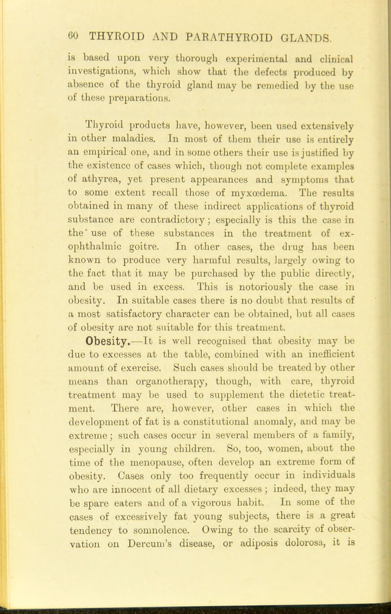 is based upon very thorough experimental and clinical investigations, which show that tlie defects produced by absence of the thyroid gland may be remedied by the use of these preparations. Thyroid products have, however, been used extensively in other maladies. In most of them their use is entirely an empirical one, and in some others their use is justified by the existence of cases which, though not complete examples of athyrea, yet present appearances and symptoms that to some extent recall those of myxcederaa. The results obtained in many of these indirect applications of thyroid substance are contradictory; especially is this the ca.se in the' use of these substances in the treatment of ex- ophthalmic goitre. In other cases, the drug has been known to produce very harmful results, largely owing to the fact that it may be purchased by the public directly, and be used in excess. This is notoriously the case in obesity. In suitable cases there is no doubt that i-esults of a most satisfactory character can be obtained, but all cases of obesity are not suitable for this treatment. Obesity.—It is well recognised that obesity may be due to excesses at the table, combined with an inefficient amount of exercise. Such cases should be treated by other means than organotherapy, though, with care, thyroid treatment may be used to supplement the dietetic treat- ment. There are, however, other cases in which the development of fat is a constitutional anomaly, and may be extreme; such cases occur in several members of a family, especially in young children. So, too, women, about the time of the menopause, often develop an extreme form of obesity. Cases only too frequently occur in individuals who are innocent of all dietary excesses ; indeed, they may be spare eaters and of a vigorous habit. In some of the cases of excessively fat young subjects, there is a great tendency to somnolence. Owing to the scarcity of obser- vation on Dercuui's disease, or adiposis dolorosa, it is