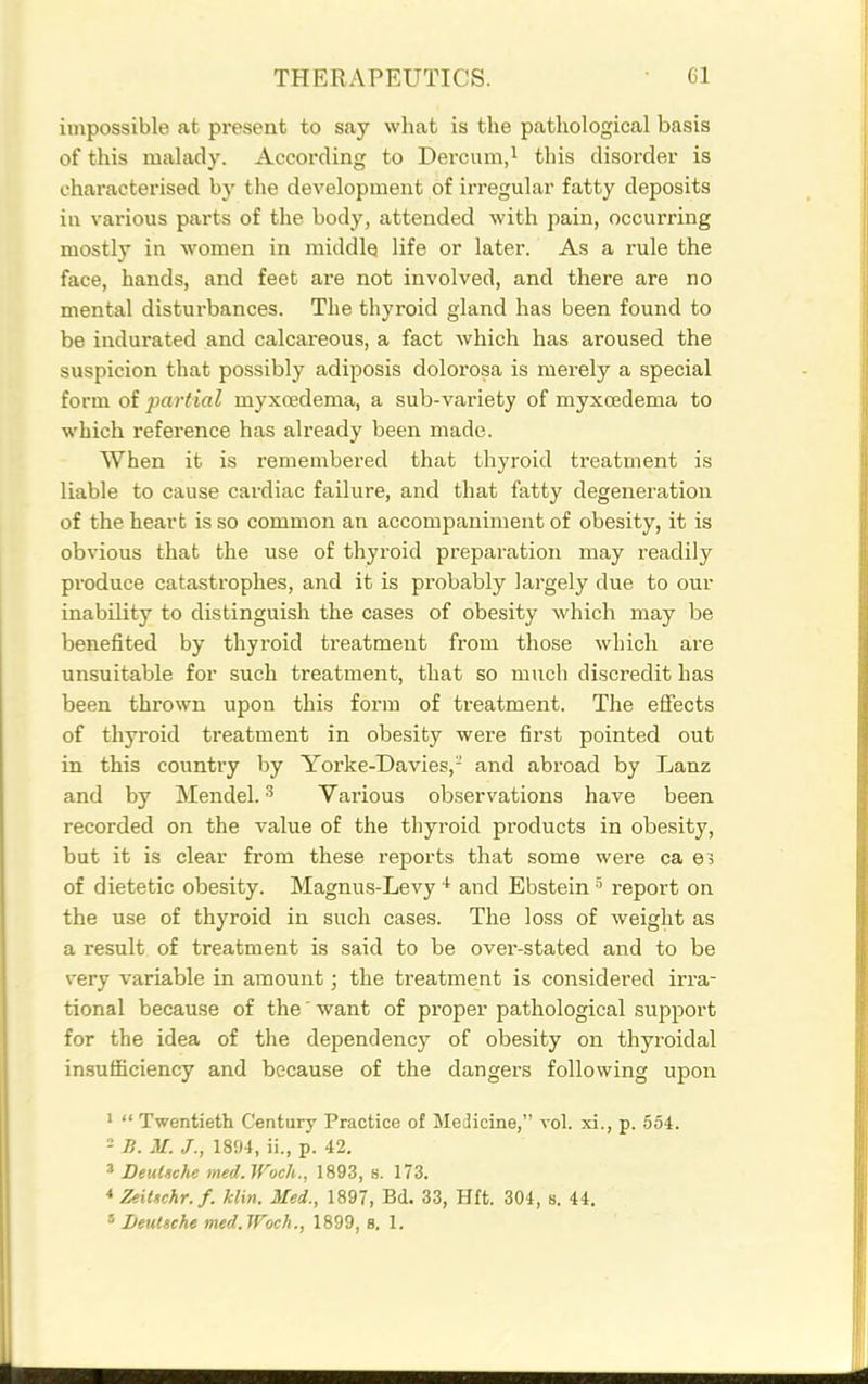 impossible at present to say what is the pathological basis of this malady. According to Dercum,i this disorder is characterised by the development of irregular fatty deposits in various parts of the body, attended with pain, occurring mostly in women in middle life or later. As a rule the face, hands, and feet are not involved, and there are no mental disturbances. The thyroid gland has been found to be indurated and calcareous, a fact which has aroused the suspicion that possibly adiposis dolorosa is merely a special form of partial myxcedema, a sub-variety of myxcedema to which reference has already been made. When it is remembered that thyroid treatment is liable to cause cardiac failure, and that fatty degeneration of the heart is so common an accompaniment of obesity, it is obvious that the use of thyroid preparation may readily produce catastrophes, and it is probably largely due to our inability to distinguish the cases of obesity which may be benefited by thyroid treatment from those which are unsuitable for such treatment, that so much discredit has been thrown upon this form of treatment. The effects of thyroid treatment in obesity were first pointed out in this country by Yorke-Davies,- and abroad by Lanz and by Mendel. ^ Various observations have been recorded on the value of the thyroid products in obesity, but it is clear from these reports that some were ca of dietetic obesity. Magnus-Levy and Ebstein ^ report on the use of thyroid in such cases. The loss of weight as a result of treatment is said to be over-stated and to be very variable in amount; the treatment is considered irra- tional because of the' want of proper pathological support for the idea of the dependency of obesity on thyroidal in.sufficiency and because of the dangers following upon 1  Twentieth Century Practice of Medicine, vol. xi., p. 554. - B. M. /., 1894, ii., p. 42. 3 DeuUcU med. Woch., 1893, s. 173. *■ ZeiUchr.f. klin. Med., 1897, Bd. 33, Hft. 304, s. 44.