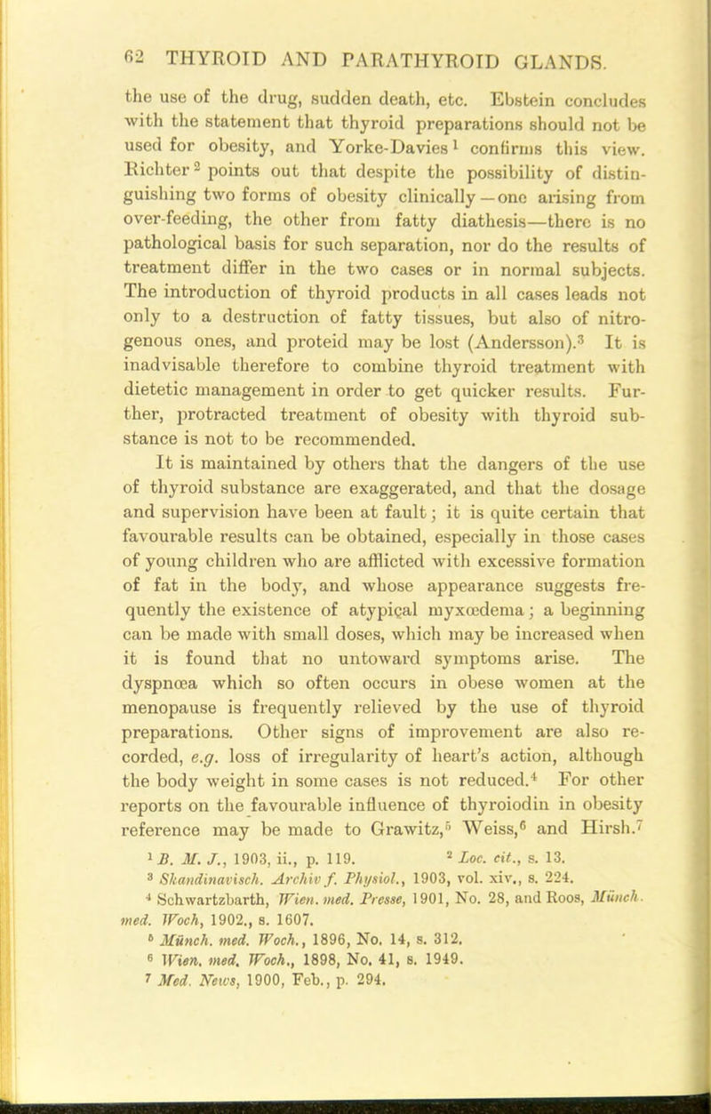 the use of the drug, sudden death, etc. Ebstein concludes with the statement that thyroid preparations should not be used for obesity, and Yorke-Davies i confirms this view. Eichter 3 points out that despite the possibility of distin- guishing two forms of obesity clinically—one arising from over-feeding, the other from fatty diathesis—there is no pathological basis for such separation, nor do the results of treatment differ in the two cases or in normal subjects. The introduction of thyroid products in all cases leads not only to a destruction of fatty tissues, but also of nitro- genous ones, and proteid may be lost (Andersson).^ It is inadvisable therefore to combine thyroid treatment with dietetic management in order to get quicker results. Fur- ther, protracted treatment of obesity with thyroid sub- stance is not to be recommended. It is maintained by others that the dangers of the use of thyroid substance are exaggerated, and that the dosage and supervision have been at fault; it is quite certain that favoui'able results can be obtained, especially in those cases of young children who are afflicted with excessive formation of fat in the body, and whose appearance suggests fre- quently the existence of atypical myxcedema; a beginning can be made with small doses, which may be increased when it is found that no untoward symptoms arise. The dyspnoea which so often occurs in obese women at the menopause is frequently relieved by the use of thyroid preparations. Other signs of improvement are also re- corded, e.g. loss of in-egularity of heart's action, although the body weight in some cases is not reduced.* For other reports on the favourable influence of thyroiodin in obesity reference may be made to Grawitz,'' Weiss, and Hirsh.' ij. M. J., 1903, ii., p. 119. = Loc. eit., s. 13. 3 Skandinavisch. Archiv f. Physiol., 1903, vol. xiv., s. 224. Schwartzbarth, Wien. med. Picsse, 1901, No. 28, and Roos, Munch, med. JFoch, 1902., 8. 1607. » Munch, med. Woch., 1896, No. 14, s. 312. 6 Wien. med. Woch., 1898, No. 41, s. 1949. 7 Med. Neivs, 1900, Feb., p. 294.