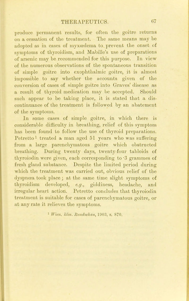 produce permanent results, for often tlie goitre returns on a cessation of the treatment. Tlie same means may be adopted as in cases of myxoederaa to prevent the onset of symptoms of thyroidism, and Mabille's use of preparations of arsenic may be recommended for this purpose. In view of the numerous observations of the spontaneous transition of simple goitre into exophtlialmic goitre, it is almost impossible to say whether the accounts given of the conversion of cases of simple goitre into Graves' disease as a result of thyroid medication may be accepted. Should such appear to be taking place, it is stated that a dis- continuance of the treatment is followed by an abatement of the symptoms. In some cases of simple goitre, in which there is considerable difficulty in breathing, relief of this symptom has been found to follow the use of thyroid preparations. Petretto 1 treated a man aged 51 years who was suffering from a large parenchymatous goitre which obstructed breathing. During twenty days, twenty-four tabloids of thyroiodin were given, each corresponding to '3 grammes of fresh gland substance. Despite the limited period during which the treatment was carried out, obvious relief of the dyspncea took place ; at the same time slight symptoms of thyroidism developed, e.g., giddiness, headache, and irregular heart action. Petretto concludes that thyroiodin treatment is suitable for cases of parenchymatous goitre, or at any rate it relieves the symptoms. 1 Wien. Uin. Rundschau, 1903, s. 870.