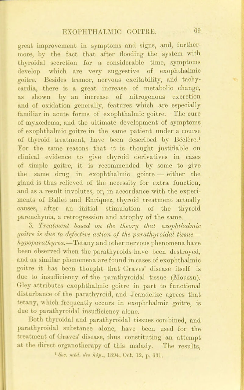 great improvement in symptoms and signs, and, further- more, by the fact that after flooding the system with thyroidal secretion for a considerable time, symptoms develop which are very suggestive of exophthalmic goitre. Besides tremor, nervous excitability, and tachy- cardia, there is a great increase of metabolic change, as shown by an increase of nitrogenous excretion and of oxidation generally, features which are especially familial in acute forms of exophthalmic goitre. The cure of myxcedema, and the ultimate development of symptoms of exophthalmic goitre in the same patient under a course of thyroid treatment, have been described by Beclere.i For the same reasons that it is thought justifiable on clinical evidence to give thyroid derivatives in cases of simple goitre, it is recommended by some to give the same drug in exophthalmic goitre — either the gland is thus relieved of the necessity for extra function, and as a result involutes, or, in accordance with the experi- ments of Ballet and Enriquez, thyroid treatment actually causes, after an initial stimulation of the thyroid parenchyma, a retrogression and atrophy of the same. 3. Treatment based on the theory that exojolithalmic goitre is due to defective action of the farathyroidal tissue— liypoparathyrea.—Tetany and other nervous phenomena have been observed when the parathyroids have been destroyed, and as similar phenomena are found in cases of exophthalmic goitre it has been thought that Graves' disease itself is due to insufficiency of the parathyroidal tissue (Moussu). Gley attributes exophthalmic goiti-e in part to functional disturbance of the parathyroid, and Jeandelize agrees that tetany, which frequently occurs in exophthalmic goitre, is due to parathyi'oidal insufficiency alone. Both thyroidal and parathyroidal tissues combined, and parathyroidal substance alone, have been used for the treatment of Graves' disease, thus constituting an attempt at the direct organotherapy of this malady. The results, ' Sue. med. des hip., 1894, Oct. 12, p. G31.