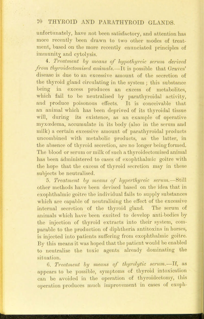 unfortunately, have not been satisfactory, and attention has more recently been drawn to two other modes of treat- ment, based on the more recently enunciated principles of iininunitj^ and cytolysis. 4. Traatment by means of hypothyreic serum derived from thyroidectomised animals.—It is possible that Graves' disease is due to an excessive amount of the secretion of the thyroid gland circulating in the system ; this substance being in excess produces an excess of metabolites, which fail to be neutralised by parathyroidal activity, and produce poisonous effects. It is conceivable that an animal which has been deprived of its thyroidal tissue will, during its existence, as an example of operative myxoedema, accumulate in its body (also in the serum and milk) a certain excessive amount of parathyroidal products uncombined with metabolic products, as the latter, in the absence of thyroid secretion, are no longer being formed. The blood or serum or milk of such a thyroidectomised animal has been administered to cases of exophthalmic goitre with the hope that the excess of thyroid secretion may in these subjects be neutralised. 5. Treatment by means of hyperthyreic serum.—Still other methods have been devised based on the idea that in exophthalmic goitre the individual fails to supply substances which are capable of neutralising the effect of the excessive internal secretion of the thyroid gland. The serum of animals which have been excited to develop anti-bodies by the injection of thyroid extracts into their system, com- parable to the jDroduction of diphtheria antitoxins in horses, is injected into patients suffering from exophthalmic goitre. By this means it was hoped that the patient would be enabled to neutrali.se the toxic agents already dominating the situation. G. Treatment by means of thyrolytic serum.—If, as appears to be possible, symptoms of thyroid intoxication can be avoided in the operation of thyroidectomy, this operation produces much improvement in cases of exoph-
