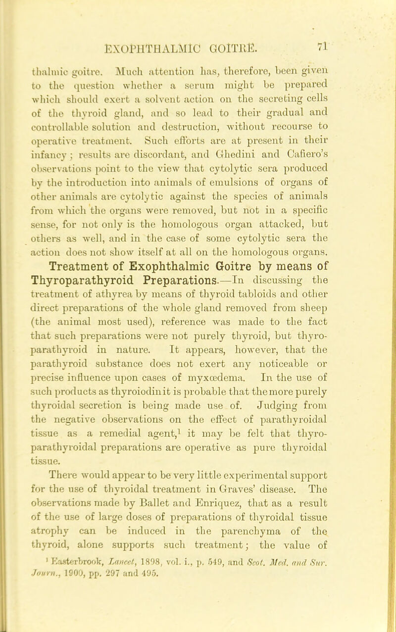 tlKilniio goitre. Much attention lias, therefore, been given to the question whether a serum might be prepared wliich should exert a solvent action on the secreting cells of the tliyroid gland, and so lead to their gradual and controllable solution and destruction, without recourse to operative treatment. Such eflbrts are at present in their infancy ; results are discordant, and Glieclini and Cafiero's obsersations point to the view tliat cytolytic sera produced bv the introduction into animals of emulsions of organs of other animals are cytolytic against the species of animals from which the organs were removed, but not in a specific sense, for not only is the homologous organ attacked, but others as well, and in the case of some cytolytic sera the action does not show itself at all on the homologous organs. Treatment of Exophthalmic Goitre by means of Thyroparathyroid Preparations.—In discussing the treatment of athyi'ea by means of thyroid tabloids and other direct preparations of the whole gland removed from sheep (the animal most used), reference was made to the fact that such prepai'ations were not purely thyroid, but thyro- parathyroid in nature. It appears, however, that the parathyroid substance does not exert any noticeable or precise influence upon cases of myxcedema. In the use of such products as thyroiodinit is probable that the more purely thyroidal secretion is being made use of. Judging from the negative observations on the effect of parathyroidal tissue as a remedial agent,i it may be felt that thyro- parathyroidal preparations are operative as pure thyroidal tissue. There would appear to be very little experimental support for the use of thyroidal treatment in Graves' disease. The observations made by Ballet and Enriquez, that as a result of the use of large doses of preparations of thyroidal tissue atrophy can be induced in the parenchyma of the thyroid, alone supports such treatment; the value of ' EaaterLrook, Lancet, 1898, vol. i., j). 549, and Scot. Med. and Sur. Joi/rn., 1900, pp. 297 and 495.