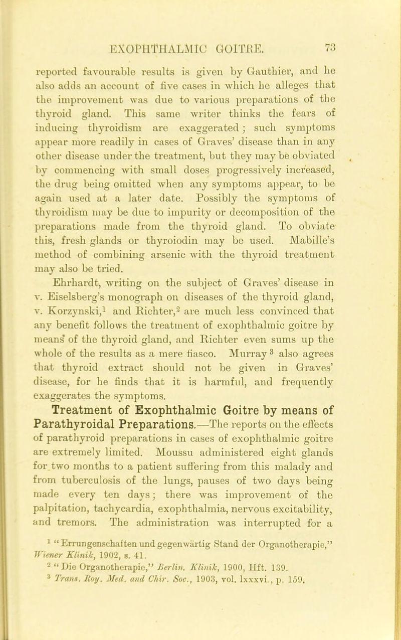 reported favourable results is given by Gauthier, and he also adds an account of five cases in which he alleges that the improvement was due to various preparations of the thyroid gland. This same writer thinks the fears of inducing thyroidism are exaggerated; such symptoms appear more readily in cases of Graves' disease than in any other disease under the treatment, but they may be obviated by commencing with small doses progressively increased, the drug being omitted when any symptoms appear, to be again used at a later date. Possibly the symptoms of thyroidism may be due to impurity or decomposition of the preparations made from the thyroid gland. To obviate this, fresh glands or thyroiodin may be used. Mabille's method of combining arsenic with the th3'roid treatment may also be tried. Ehrhardt, writing on the subject of Graves' disease in v. Eiselsberg's monogi'aph on diseases of the thyroid gland, V. Korzynski,! and Eichter,^ are much less convinced that any benefit follows the treatment of exophthalmic goitre by means' of the thyroid gland, and Richter even sums up the whole of the results as a mere fiasco. Murray ^ also agrees that thyroid extract should not be given in Graves' disease, for he finds that it is harmful, and frequently exaggerates the symptoms. Treatment of Exophthalmic Goitre by means of Parathyroidal Preparations.—The reports on tlie effects of pai-athyroid preparations in cases of exophthalmic goitre are extremely limited. Moussu administered eight glands for two months to a patient suflering from this malady and from tuberculosis of the lungs, pauses of two days being made every ten days; there was improvement of the palpitation, tachycardia, exophthalmia, nervous excitability, and tremors. The administration was interrupted for a ' Errungenschaftenundgegenwartig Stand der Organotherapie, Wiener Klinih, 1902, s. 41. Die Organotherapie, Berlin. Elinik, 1900, Hft. 139. * Trarts. Hoy. Med. and Chir. Soc, lOO.?, vol. Ixx.wi., p. I;j9.