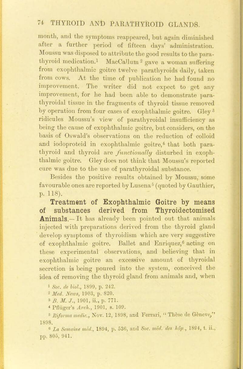 montli, and the symptoms reappeared, but again diminished after a further period of fifteen days' administration. Moussu was disposed to attribute the good results to the para- thyroid medication.^ MacCallumS gave a woman suffering from exophthalmic goitre twelve parathyroids daily, taken from cows. At the time of publication he had found no improvement. The writer did not expect to get any improvement, for he had been able to demonstrate [lara- thyroidal tissue in the fragments of thyroid tissue removed by operation from four cases of exophthalmic goitre. Gley ridicules Moussu's view of parathyroidal insufficiency as being the cause of exophthalmic goitre, but considers, on the basis of Oswald's observations on the reduction of colloid and iodoproteid in exophthalmic goitre,* that Ijoth para- thyroid and thyroid are fnnclionally disturbed in exoph- thalmic goitre. Gley does not think that Moussu's reported cure was due to the use of parathyroidal substance. Besides the positive results obtained by Moussu, some favourable ones are reported by Lusena^ (quoted by Gauthier, p. 118). Treatment of Exophthalmic Goitre by means of substances derived from Thyroidectomised Animals.— It has already been pointed out that animals injected with preparations derived from the thyroid gland develop symptoms of thyroidism which are very suggestive of exophthalmic goitre. Ballet and Enriquez, acting on these experimental observations, and believing that in exophthalmic goitre an excessive amount of thyroidal secretion is being poured into the system, conceived the idea of removing the thyroid gland from animals and, when ' Soc. de Mol., 1899, p. 242. 2 Med. News, 1903, p. 820. B. M. J., 1901, ii., p. 771. * Pfliiger's Arch., 1901, s. 109. ^ Eiforma m edie., Nov. 12, 1898, and Fen-ari,  Those de Gdnevc^ 1898. 6 La Scmaine mid., 1894, p. 536, and Soc. mid. des hop., 1894, t. ii., pp. 805, 941.
