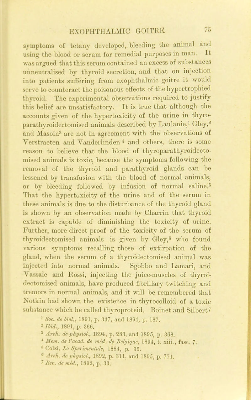 symptoms of tetany developed, bleeding the animal and using the blood or serum for remedial purposes in man. It was arttued that this serum contained an excess of substances unneutralised by thyroid secretion, and that on injection into patients suftering from exophthalmic goitre it would serve to counteract the poisonous effects of tlie hypertrophied thyroid. The experimental observations required to Justify this belief are unsatisfactory. It is true that although the accounts given of the hypertoxicity of the urine in thyro- parathyroidectomised animals described by Laulanie,! Gley,- and Masoin^ are not in agreement with the observations of Vei-straeten and Vanderlinden ^ and others, there is some reason to believe that the blood of thyroparathyroidecto- mised animals is toxic, because the symptoms following the removal of the thyroid and parathyroid glands can be lessened by transfusion with the blood of normal animals, or by bleeding followed by infusion of normal saline.^ That the hypertoxicity of the urine and of the serum in these animals is due to the disturbance of the thyroid gland is shown by an observation made by Charrin that thyroid extract is capable of diminishing the toxicity of urine. Further, more direct proof of the toxicity of the serum of thyroidectomised animals is given by Gley, who found various symptoms recalling those of extirpation of the gland, when the serum of a thyroidectomised animal was injected into normal animals. Sgobbo and Lamari, and Vassale and Rossi, injecting the juice-muscles of thyroi- dectomised animals, have produced fibrillary twitching and tremors in normal animals, and it will be remembered that Notkin had shown the existence in thyrocoUoid of a toxic sub.stance which he called thyroproteid. Boinet and Silbert7 1 Soc. de hiol., 1891, p. 337, and 1894, p. 1S7. 2 JWrf., 1891, p. 366. » Arch, de phyiiol, 1894, p. 283, and 1895, p. 368. Mem. de Vacad. de mid. de Belgique, 1894, t. xiii., fasc. 7. * Colzi, Lo Sperbnenlale, 1884, p. 36. « Arch, de physiol., 1892, p. 311, and 1895, p. 771. ~ Rev. demed., 1892, p. 33.