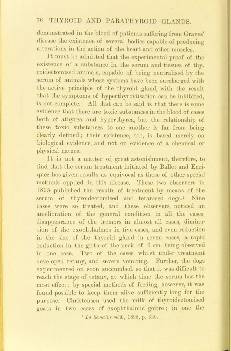 demonstrated in the blood of patients suil'ering from Graves' disease the existence of several bodies capable of producing alterations in the action of the heart and other muscles. It must be admitted that the experimental proof of the existence of a substance in the serum and tissues of thy. roidectomised animals, capable of being neutralised by the serum of animals whose systems have been surcharged with the active princii^le of the thyroid gland, with the result that the symptoms of byperthyroidisation can be inhibited, is not complete. All that can be said is that there is some evidence that there are toxic substances in the blood of cases both of athyrea and hyperthyrea, but the relationship of these toxic substances to one another is far from being clearly defined; their existence, too, is based merely on biological evidence, and not on evidence of a chemical or physical nature. It is not a matter of great astonishment, therefore, to find that the serum treatment initiated by Ballet and Enri- quez has given results as equivocal as those of other special methods applied in this disease. These two observers in 1895 published the results of treatment by means of the serum of thyroidectomised and tetanised dogs.^ Nine cases were so ti'eated, and these observers noticed an amelioration of the general condition in all the cases, disappearance of the tremors in almost all cases, diminu- tion of the exophthalmos in five cases, and even reduction in the size of the thyroid gland in seven cases, a rapid reduction in the girth of the neck of 6 cm. being observed in one case. Two of the cases whilst under treatment developed tetany, and severe vomiting. Further, the dogs experimented on soon succumbed, so that it was difficult to reach the stage of tetany, at which time the serum has the most effect; by special methods of feeding, however, it was found possible to keep them alive .sufficiently long for the purpose. Christensen used the milk of thyroidectomised goats in two cases of exophthalmic goitre; in one the ^ La Semainc iiicd., 1895, p. 329.