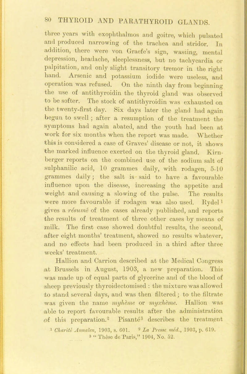 tliroo years with oxoplitlialmoH and goitre, wliicli pulsated ami i)roduced narrowing of the trachea and stridor. In addition, there were von Graefe's sign, wascing, mental depression, headache, sleeplessness, but no tachycardia or palpitation, and only slight transitory tremor in the right hand. Arsenic and potassium iodide were usele.s.s, and operation was refused. On the ninth day from beginning the nse of antithyroidin the thyroid gland was observed to be softer. The stock of antithyroidin was exhausted on the twenty-first day. Six days later the gland had again begun to swell ; after a resumption of the treatment the symptoms had again abated, and the youth had been at work for six months when the report was made. Whether this is considered a case of Gi-aves' disease or not, it .shows the marked influence exerted on the thyroid gland. Kirn- berger reports on the combined use of the sodium salt of sulphanilic acid, 10 grammes daily, with rodagen, 5-10 grammes daily; the salt is said to have a favourable influence upon the disease, increasing the appetite and weight and causing a slowing of the pul.se. The results were more favourable if rodagen was also used. Rydel i gives a resume of the cases already published, and reports the results of treatment of three other cases by means of milk. The first case showed doubtful results, the second, after eight months' treatment, showed no results whatever, and no effects had been produced in a third after three weeks' treatment. Hallion and Carrion described at the Medical Congress :at Brussels in August, 1903, a new preparation. This was made up of equal parts of glycerine and of the blood of isheep previously thyroidectomised : the mixture was allowed to stand several days, and was then filtered; to tlie filtrate ^was given the name myheine or myxheme. Hallion was ;able to report favourable results after the administration >of this preparation. 2 Pisante^ describes the treatm.ent 1 Charilo Annalcn, 1903, s. 601. ^ La Picsse mcd., 1903, p. 619. 3  Thdsc do ParLs, 1904, No. 52.