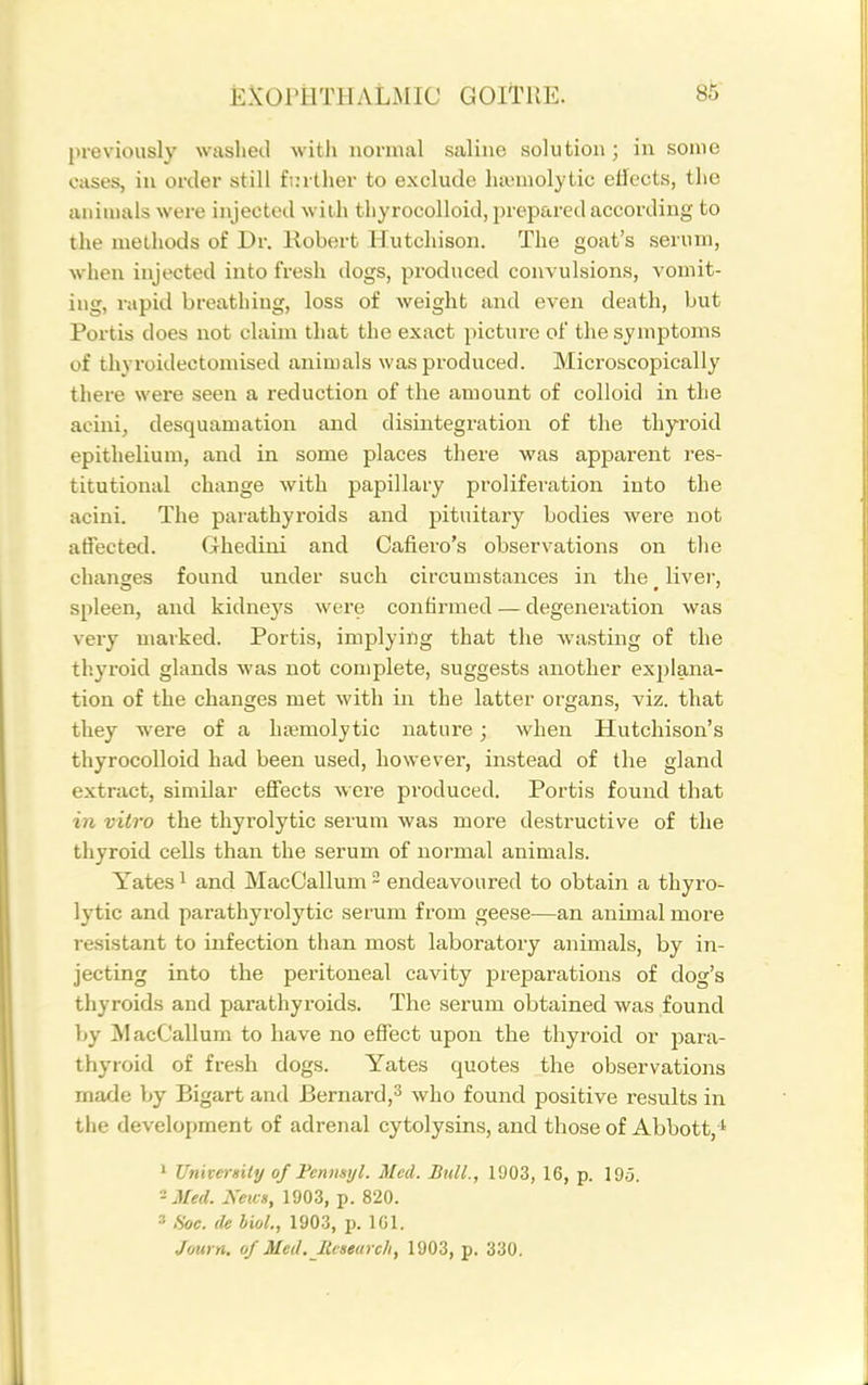 previously washed with normal saline solution; in some cases, in order still farther to exclude hajmolytic effects, the aiiiuials were injected with tliyrocolloid, prepared according to the methods of Dr. Kobert Hutchison. The goat's serum, when injected into fresh dogs, produced convulsions, vomit- ing, rapid breathing, loss of weight and even death, but Portis does not claim that the exact picture of the symptoms of tln roidectomised animals was produced. Microscopically there were seen a reduction of the amount of colloid in the acini, desquamation and disintegration of the thyroid epithelium, and in some places there was apparent res- titutional change with papillary prolifei'ation into the acini. The parathyroids and pituitary bodies were not affected. Ghedini and Cafiero's observations on the changes found under such circumstances in the _ liver, spleen, and kidneys were confirmed — degeneration was very marked. Portis, implying that the wasting of the thyroid glands was not complete, suggests another exjjlana- tion of the changes met with in the latter organs, viz. that they were of a hajmolytic nature; when Hutchison's thyrocolloid had been used, however, instead of the gland extract, similar efifects were produced. Portis found that in vitro the thyrolytic serum was more destructive of the thyroid cells than the serum of normal animals. Yates 1 and MacCallum - endeavoured to obtain a thyro- lytic and parathyrolytic serum from geese—an animal more resistant to infection than most laboratory animals, by in- jecting into the peritoneal cavity preparations of dog's thyroids and parathyroids. The serum obtained was found by ^lacCallum to have no effect upon the thyroid or para- thyroid of fresh dogs. Yates quotes the observations made by Bigart and Bernard,^ who found positive results in the development of adrenal cytolysins, and those of Abbott, 1 Univenity of Fenusyl. Med. Bull., 1903, 16, p. 19,5. -Med. News, 1903, p. 820. 3 fioc. de bioL, 1903, p. IGl. J(nii n. of Med. Research, 1903, p. 330.