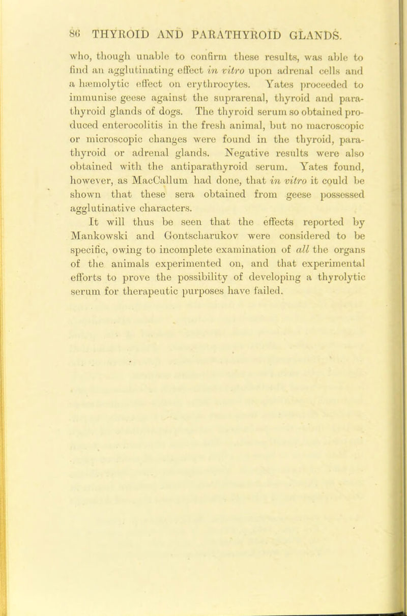 who, tliougli uniil)l(! to confirm these results, was filjle to lind ail a;:^gliitiiiatiiig effect in vitro upon aflrenal cells and a liiemolytic effect on erythrocytes. Yate.s ])roceeded to immunise geese against the suprarenal, thyroid and para- thyroid glands of dogs. The thyroid serum so obtained pro- duced enterocolitis in the fresh animal, but no macroscopic or microscopic changes were found in the thyroid, para- thyroid or adrenal glands. Negative results were also obtained with the antiparathyroid serum. Y^ates found, however, as MacCallum had done, that in vitro it could be shown that these sera obtained from geese possessed agglutinative characters. It will thus be seen that the effects reported by Mankowski and Gontscharukov were considered to be specific, owing to incomplete examination of all the organs of tJie animals experimented on, and that experimental efforts to prove the possibility of developing a thyrolytic serum for therapeutic purposes have failed.