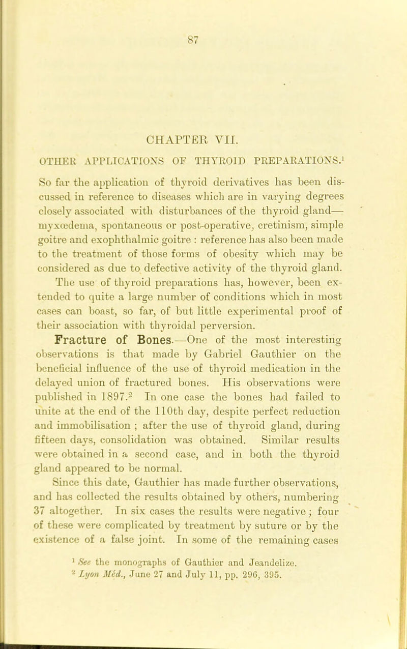 CHAPTER VII. OTHER APPLICATIONS OF THYROID PREPARATIONS.! So fai- the application of thyroid derivatives has been dis- cussed in reference to diseases wliich are in varying degrees closely associated with disturbances of the thyroid gland— myxcedenia, spontaneous or post-operative, cretinism, simjjle goitre and exophthalmic goitre : reference has also been made to the treatment of those forms of obesity which may be considered as due to defective activity of the thyroid gland. The use of thyroid preparations has, however, been ex- tended to quite a large number of conditions which in most cases can boast, so far, of but little experimental proof of their association with thyroidal perversion. Fracture of Bones.—One of the most interesting observations is that made by Gabriel Gauthier on tlie beneficial influence of the use of thyroid medication in the delayed union of fractured bones. His observations were published in 1897.- In one case the bones had failed to unite at the end of the 110th day, despite pei'fect reduction and immobilisation ; after the use of thyroid gland, during fifteen days, consolidation was obtained. Similar results were obtained in a second case, and in both the thyroid gland appeared to be normal. Since this date, Gauthier has made further observations, and has collected the results obtained by others, numbering 37 altogether. In six cases the results were negative ; four of the.se were complicated by treatment by suture or by the existence of a false joint. In some of the remaining cases ' See the monographs of Gauthier and Jeandelizo. 2 Lijon Med., June 27 and July 11, pp. 296, 395.