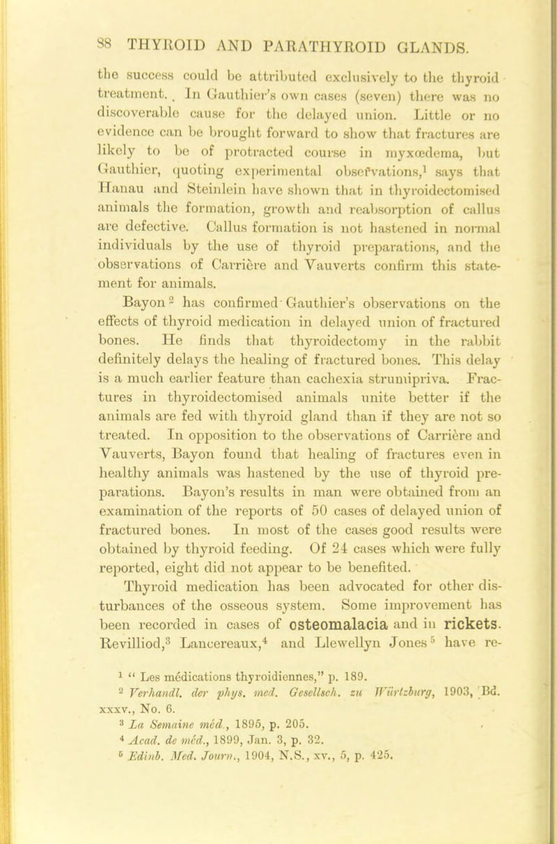 the success could he attril)utecl exclusively to the thyroid treatment. . lii (Jauthier's own cases (seven) there was no discoverable cause for the delayed union. Little or no evidence can be brought forward to show that fractures are likely to bo of protracted course in inyxojdema, but Gauthier, (juoting experimental obsefvations,! says that H anau and Steinlein have shown that in thyroidectomised animals the formation, growth and reabsorption of callus are defective. Callus formation is not hastened in normal individuals by the u.se of thyroid preparations, and the observations of Carriere and Vauverts confirm this state- ment for animals. Bayon2 has confirmed'Gauthier's observations on tlie effects of thyroid medication in delayed union of fractured bones. He finds that thyroidectomy in the rabbit definitely delays the healing of fractured bones. This delay is a much eai'lier feature than cachexia strumipriva. Frac- tures in thyroidectomised animals \mite better if the animals are fed with thyroid gland than if they are not so treated. In opposition to the observations of Carriere and Vauverts, Bayon found that liealing of fractures even in healthy animals was hastened by the use of thyroid pre- parations. Bayon's results in man were obtained from an examination of the reports of 50 cases of delayed union of fractured bones. In most of the cases good results were obtained by thyroid feeding. Of 24 cases which were fully reported, eight did not appear to be benefited. Thyroid medication has been advocated for other dis- turbances of the osseous system. Some improvement has been recorded in cases of osteomalacia and in ricketS. RevilliodjS Lancereaux,''^ and Llewellyn Jones ^ have re- 1  Les medications thyroidionnes, p. 189. 2 Verhandl. dcr phys. med. Gescllsch. zu IFurtzburg, 1903, Bd. XXXV., No. 6. ^ La Semnine mid., 1895, p. 205. 4 Acad, dc mid., 1899, Jan. 3, p. 32. » Ediiib. Med, Jouri/., 1904, N.S., xv., 5, p. 425.