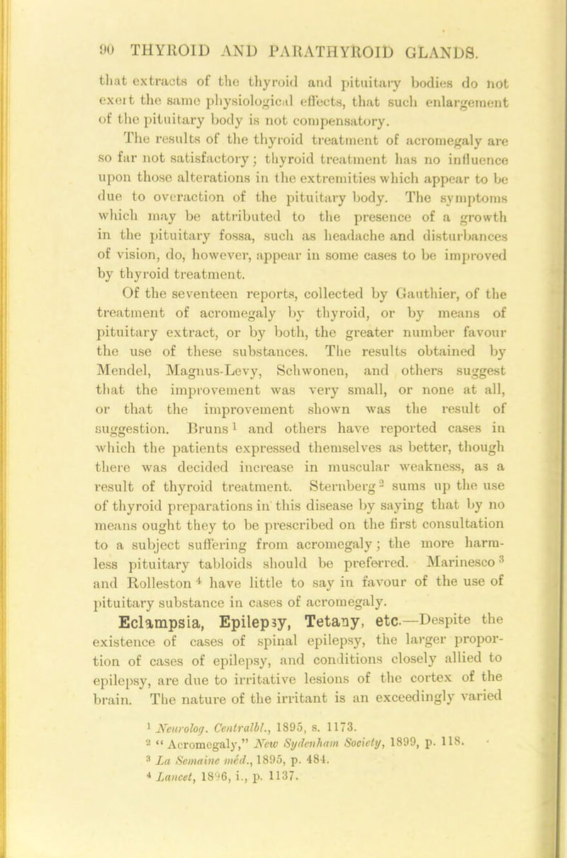 tliat extracts of the thyroid and pituitary bodies do not exoit tlie same pliysiolo^ic.il efiects, that sucli enlargement of the pituitary body is not compensatory. The results of the thyroid treatment of acromegaly are so far not satisfactory; thyroid treatment has no influence upon those alterations in the extremities whicli appear to be due to ovoraction of the jiituitary body. The symptoms wliich may be attributed to the presence of a growth in the pituitary fossa, such as headache and disturbances of vision, do, however, appear in some cases to be improved by thyroid treatment. Of the seventeen reports, collected by Gauthier, of the treatment of acromegaly by thyroid, or by means of pituitary extract, or by both, the greater number favour the use of these substances. The results obtained by Mendel, Magnus-Levy, Schwonen, and others suggest that the improvement was very small, or none at all, or that the improvement shown was the result of suggestion. Bruns ^ and others have reported cases in which the patients expressed themselves as better, tliough there was decided increase in muscular weakness, as a result of thyroid treatment. Sternberg - sums up the use of thyroid preparations in this disease by saying that by no means ought they to be prescribed on the first consultation to a subject suffering from acromegaly; the more harm- less pituitary tabloids should be prefei-red. Marinesco ^ and Rolleston * have little to say in favour of the use of pituitary substance in cases of acromegaly. Eclampsia, Epilepsy, Tetany, etc—Despite the existence of cases of spinal epilepsy, the larger propor- tion of cases of epilep.sy, and conditions closely allied to epilepsy, are due to irritative lesions of the cortex of the brain. The nature of the irritant is an exceedingly varied 1 Neui-oloj. CentraJbL, 1895, s. 1173. 2  Acromegaly, New Sydenham Society, 1899, p. 118. 3 La Scmaine wed., 1895, p. 484. 4 Lancet, 18')6, i., p. 1137.