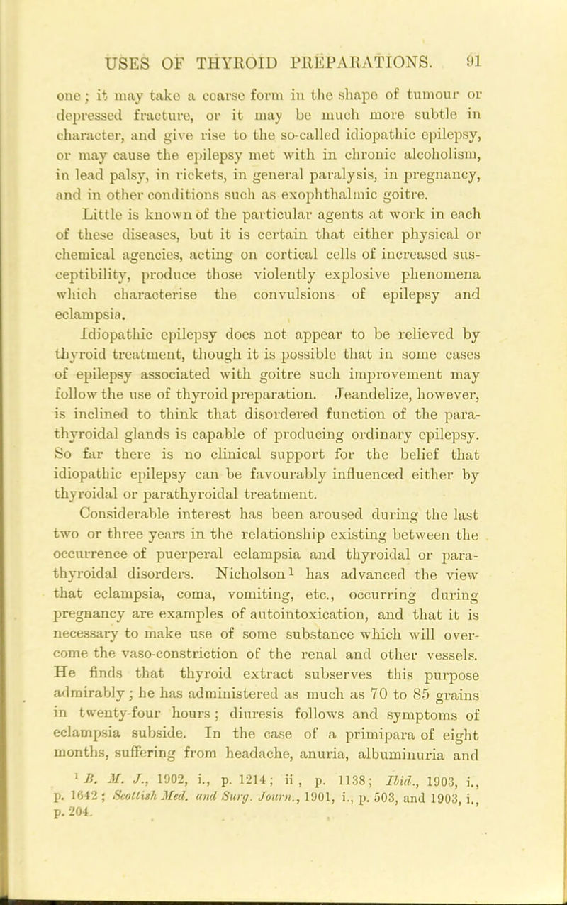 one; it may take a coarse form in the shape of tumour or depressed fracture, or it may be much more subtle in character, and give rise to the so-called idiopathic epilepsy, or may cause the epilepsy met with in chronic alcoholism, in lead palsy, in rickets, in general paralysis, in pregnancy, and in other conditions such as exophthalmic goitre. Little is known of the particular agents at work in each of these diseases, but it is certain that either physical or chemical agencies, acting on cortical cells of increased sus- ceptibility, pi'oduce those violently explosive phenomena which characterise the convulsions of epilepsy and eclampsia. Idiopathic epilepsy does not appear to be relieved by thyroid treatment, though it is possible that in some cases of epilepsy associated with goitre such improvement may follow the use of thyroid preparation. Jeandelize, however, is inclined to think that disordered function of the para- thyroidal glands is capable of producing ordinary ej)ilepsy. So far there is no clinical support for the belief that idiopathic epilepsy can be favourably influenced either by thyroidal or parathyroidal treatment. Considerable interest has been aroused during the last two or three years in the relationship existing between the occurrence of puerperal eclampsia and thyi'oidal or para- thyroidal disorders. Nicholson i has advanced the view that eclampsia, coma, vomiting, etc., occurring during pregnancy are examples of autointoxication, and that it is necessary to make use of some substance wliich will over- come the vaso-constriction of the renal and othei- vessels. He finds that thyroid extract subserves this purpose adrairaljly; he has administered as much as 70 to 85 grains in twenty-four hours; diuresis follows and symptoms of eclampsia subside. In the case of a primipara of eight months, suffering from headache, anuria, albuminuria and ^ Ji. M. J., 1902, i., p. 1214; ii , p. 1138; Ibid., 1903, i., p. 1642 ; Scottish Med. U7id Sury. Journ., 1901, i., p. 503, and 1903, i. p. 204. ' ''