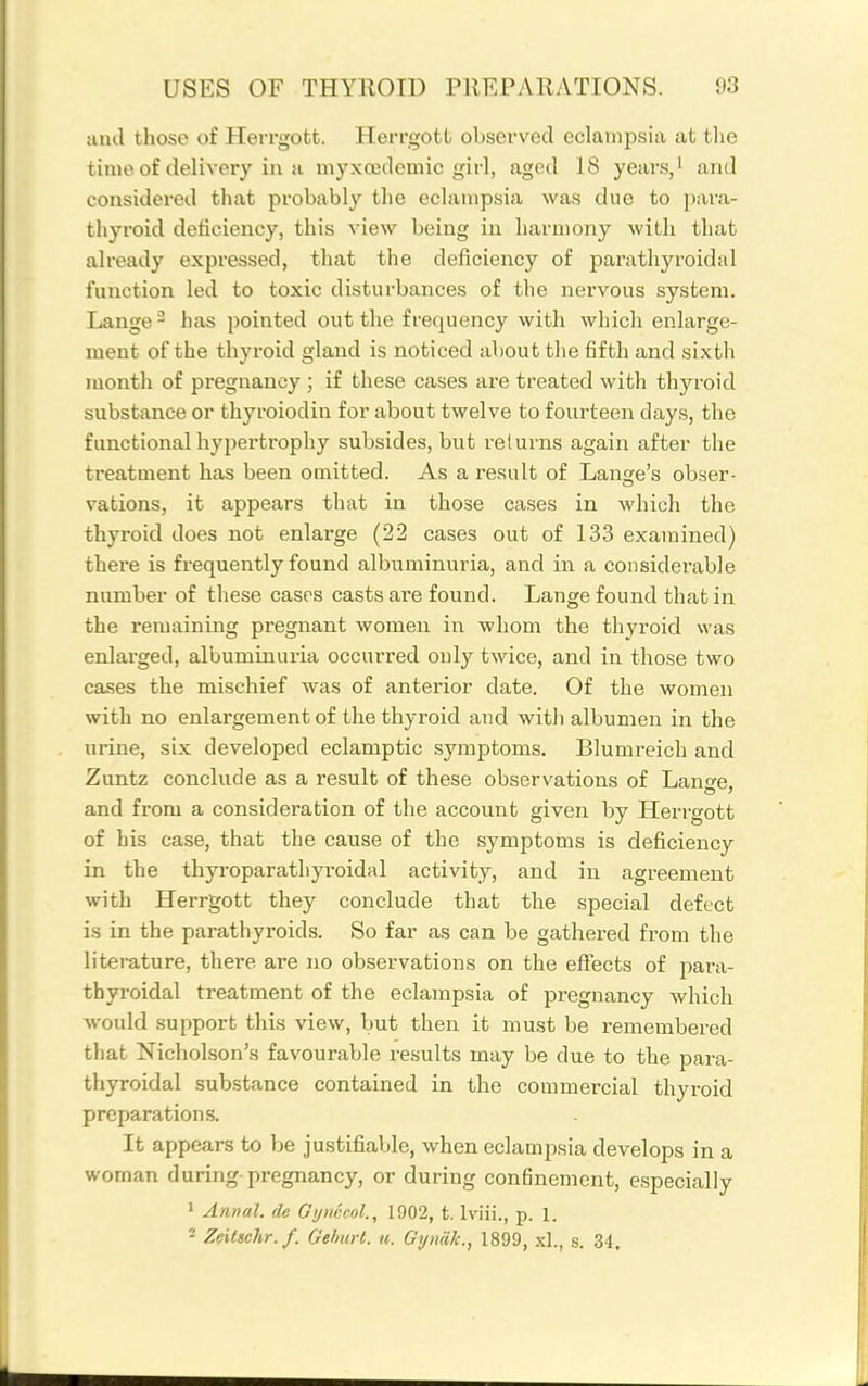 and those of Herrgott. Herrgott observed eclampsia at the time of delivery in H myxojdemic girl, aged 18 years,' and considered that probably the eclampsia was due to para- thyroid deficiency, this view being in harmony with that already expressed, that the deficiency of parathyroidal function led to toxic disturbances of the nervous system. Lange ~ has pointed out the frequency with which enlarge- ment of the thyroid gland is noticed about the fifth and sixth month of pregnancy ; if these cases are treated with thyroid substance or thyroiodiu for about twelve to fourteen days, the functional hypertrophy subsides, but returns again after the treatment has been omitted. As a result of Lange's obser- vations, it appears that in those cases in which the thyroid does not enlarge (22 cases out of 133 examined) there is frequently found albuminuria, and in a considerable number of these cases casts are found. Lange found that in the remaining pregnant women in whom the thyroid was enlarged, albuminuria occurred only twice, and in those two cases the mischief was of anterior date. Of the women with no enlargement of the thyroid and with albumen in the urine, six developed eclamptic symptoms. Blumreich and Zuntz conclude as a result of these observations of Lange, and from a consideration of the account given by Herrgott of his case, that the cause of the symptoms is deficiency in the thyroparathyroidal activity, and in agreement with Herrgott they conclude that the special defect is in the parathyroids. So far as can be gathered from the literature, there are no observations on the effects of para- thyroidal treatment of the eclampsia of pregnancy which would support this view, but then it must be remembered that Nicholson's favourable results may be due to the para- thyroidal substance contained in the commercial thyroid preparations. It appears to be justifiable, when eclampsia develops in a woman during-pregnancy, or during confinement, especially 1 Annal. de Gynecol., 1902, t. Iviii., p. 1. 2 Zeiltchr.f. Gehurl. u. Gyniik., 1899, xl., s. 34,