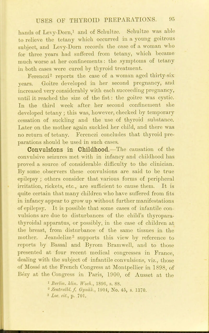 hands of Levy-Dorn,i and of Scluiltzo. Sclmltze was able to relieve the tetany which occurred in a young goitrous subject, and Levy-Dorn records the case of a woman wlio for three years had suffered from tetany, which became much worse at her confinements: the symptoms of tetany in both cases were cured by thyroid treatment. Ferenczi- reports the case of a woman aged thirty-six years. Goitre developed in her second pregnancy, and increased very considerably with each succeeding pregnancy, until it reached the size of the fist: the goitre was cystic. In the third week after her second confinement she developed tetany; this was, however, checked by temporary cessation of suckling and the use of thyroid substance. Later on the mother again suckled her child, and there was no return of tetany. Ferenczi concludes that thyroid pre- parations should be used in such cases. Convulsions in Childhood.—The causation of the convulsive seizures met with in infancy and childhood has proved a source of considerable difficulty to the clinician. By some observers these convulsions are said to be true epilepsy ; others consider that various forms of peripheral irritation, rickets, etc., are sufficient to cause them. It is quite certain that many children who have suffered from fits in infancy appear to grow up without further manifestations of epilepsy. It is possible that some cases of infantile con- vulsions are due to disturbances of the child's thyropara- thyroidal apparatus, or possibly, in the case of children at the breast, from disturbance of the same tissues in the mother. Jeandelize^ supports this view by reference to reports by Bassal and Byrom Bramwell, and to those presented at four recent medical congresses in France, dealing with the subject of infantile convulsions, viz., those of Mosse at the French Congress at Montpellier in 1898, of Bezy at the Congi-ess in Paris, 1900, of Ausset at the 1 Bm-lin. klin. Woeh., 1896, s. 88. Zentralbl. f. Gyndl:., 1904, No. 45, s. 1370. Loc. cil., p. 701,