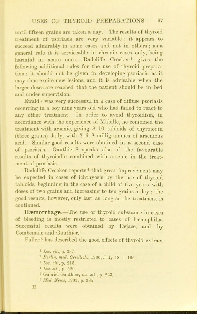 until fifteen grains are taken a day. The results of thyroid treatment of psoriasis are very variable : it appears to succeed admirably in some cases and not in others ; as a general rule it is serviceable in chronic cases only, being harmful in acute ones. Hadcliffe Ci'ockeri gives the following additional rules for the use of thyroid prepara- tion : it should not be given in developing psoriasis, as it may thus excite new lesions, and it is advisable when the larger doses are reached that the patient should be in bed and under supervision. Ewald - was very successful in a case of diffuse psoriasis occurring in a boy nine years old who had failed to react to any other treatment. In order to avoid thyroidism, in accordance with ihe experience of Mabille^ he combined the treatment with arsenic, giving 8-10 tabloids of thyroiodin (three grains) daily, with 2-6-8 milligrammes of arsenious acid. Similar good results were obtained in a second case of psoriasis. Gauthier speaks also of the favourable results of thyroiodin combined with arsenic in the treat- ment of psoriasis. Radcliffe Crocker reports ^ that great improvement may be expected in cases of ichthyosis by the use of thyroid tabloids, beginning in the case of a child of five years with doses of two grains and increasing to ten grains a day ; the good results, however, only last as long as the treatment is continued. Hsemorrhage.—The use of thyroid substance in cases of bleeding is mostly restricted to cases of hsemophilia. Succe.ssful results were obtained by Dejace, and by Combemale and Gauthier.» Fuller  has described the good effects of thyroid extract 1 Loe. cU.,-p. 337. 2 Berlin, vied. Geselhch., 1900, July 18, s. 166. ' Loc. cit., p. 215. Loc. oil., p, .520. ' Crabriel Gauthier, loc. cit., p. 223. s Med. News, 1903, p. 385. H