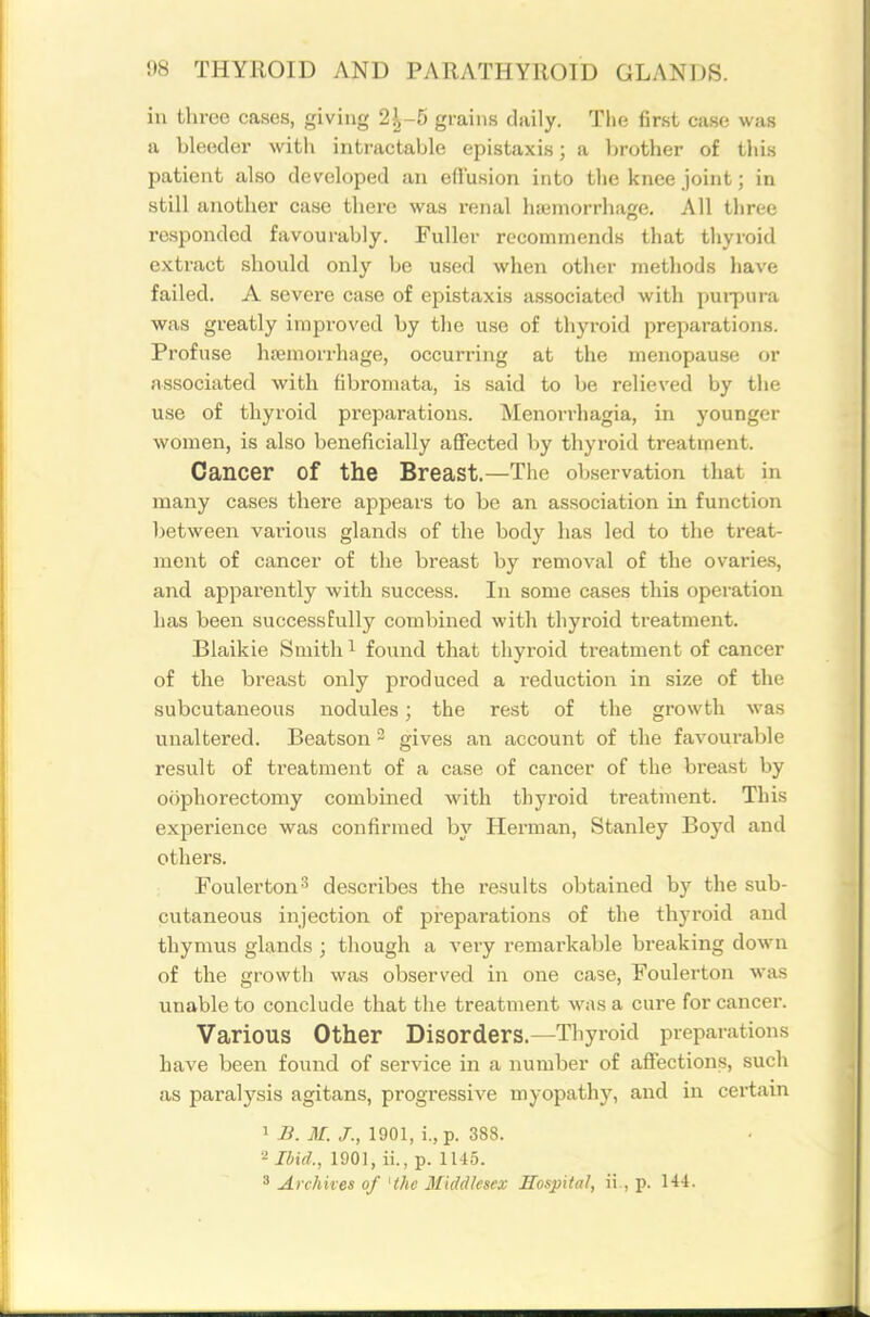 in three cases, giving 2^-5 grains daily. The first case was a bleeder with intrtictable epistaxis; a lirother of this patient also developed an effusion into the knee joint; in still another case there was renal hjemorrhage. All three responded favourably. Fuller recommends that thyroid extract should only be used when other methods have failed. A severe case of epistaxis associated with purpura was greatly improved by the use of thyroid preparations. Profuse hajmorrhage, occurring at the menopause or associated with fibromata, is said to be relieved by the use of thyroid preparations. Menorrhagia, in younger women, is also beneficially affected by thyroid treatment. Cancer of the Breast.—The observation that in many cases there apjjears to be an association in function between various glands of the body has led to the treat- ment of cancer of the breast by removal of the ovaries, and apparently with success. In some cases this operation has been successfully combined with thyroid treatment. Blaikie Smith ^ found that thyroid treatment of cancer of the breast only produced a reduction in size of the subcutaneous nodules; the rest of the growth was unaltered. Beatson - gives an account of the favourable result of treatment of a case of cancer of the breast by oophorectomy combined with thyroid treatment. This experience was confirmed by Herman, Stanley Boyd and others. Foulerton'' describes the results obtained by the sub- cutaneous injection of preparations of the thyroid and thymus glands ; though a very remarkable breaking down of the growth was observed in one case, Foulerton was unable to conclude that the treatment was a cure for cancer. Various Other Disorders.—Thyroid preparations have been found of service in a number of affections, such as paralysis agitans, progressive myopathy, and in certam 1 B. M. J., 1901, i., p. 388. ^ Ibid., 1901, ii., p. 1145. 3 Archives of 'the Middlesex Hospital, ii., p. H4.