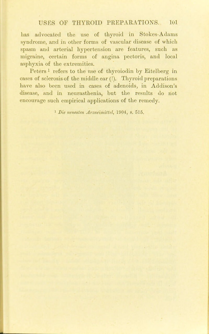 has advocated the use of thyroid in Stokes-Adams syndrome, and in other forms of vascular disease of which spasm and arterial hypertension are features, such as migi-aine, certain forms of angiiui pectoris, and local asphyxia of the extremities. Peters i refei-s to the use of thyroiodin by Eitelberg in cases of sclerosis of the middle ear (!). Thyroid preparations have also been used in cases of adenoids, in Addison's disease, and in neurasthenia, but the results do not encourage such empirical applications of the remedy. ^ Die netieslcn Arzneimittel, 1904, s. 515.