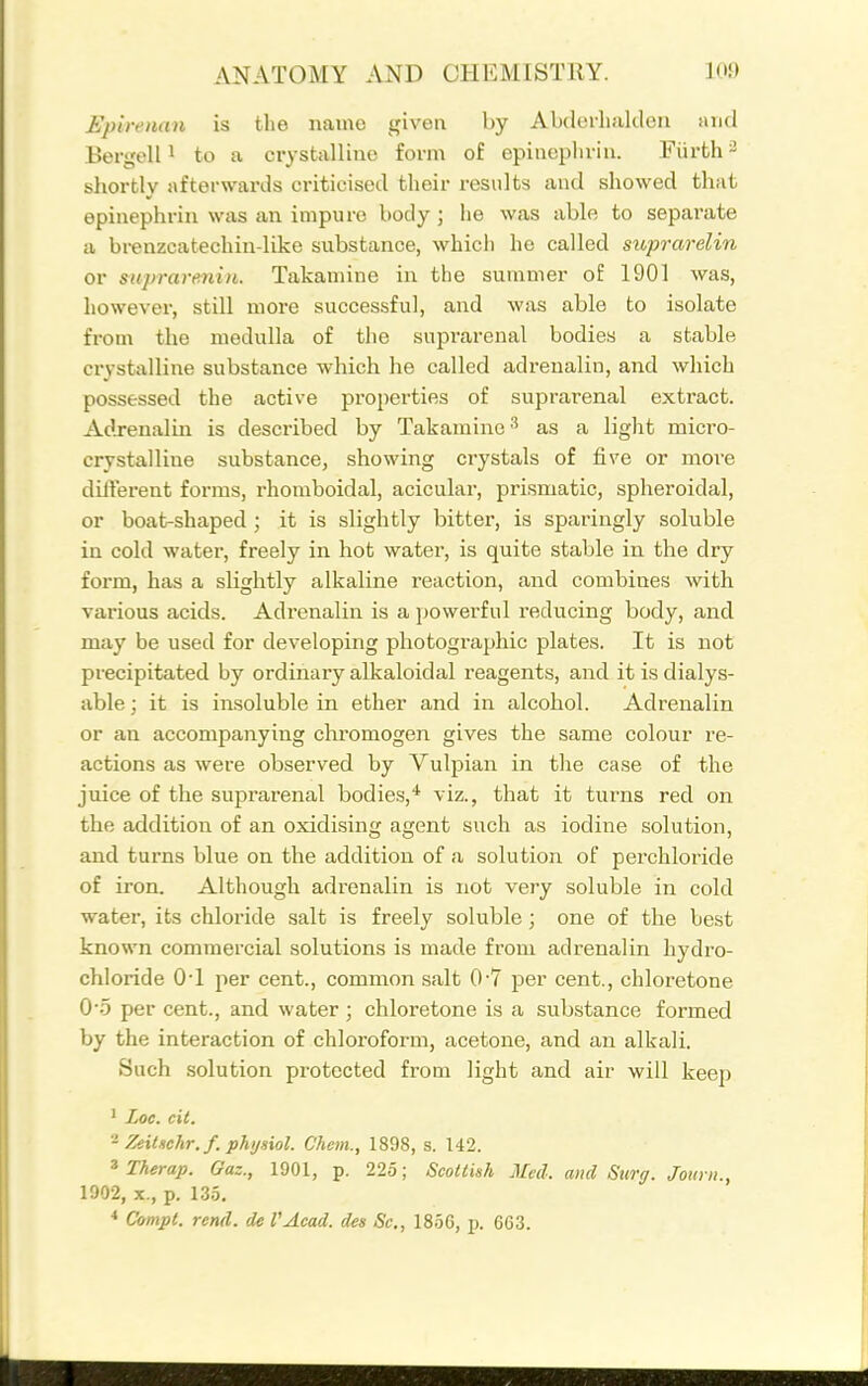 Epireaan is the name given by Abderlialclen and Bei-ijell 1 to a crystalline form of epinepluin. Fiirth ^ sliortly afterwards criticised their results and showed that epinephrin was an impure body ; he was able to separate a brenzcatechin-liko substance, which he called sicprarelin or suprarenin. Takaniine in the suuimer o£ 1901 was, howevei*, still more successful, and was able to isolate from the medulla of the suprarenal bodies a stable crystalline substance which he called adrenalin, and which possessed the active properties of suprarenal extract. Adrenalin is described by Takamine-' as a light micro- crystalline substance, showing crystals of five or more different forms, rhomboidal, acicular, prismatic, spheroidal, or boat-shaped ; it is slightly bitter, is sparingly soluble in cold water, freely in hot water, is quite stable in the dry form, has a slightly alkaline reaction, and combines with various acids. Adi'enalin is a powerful reducing body, and may be used for developing photographic plates. It is not precipitated by ordinary alkaloidal reagents, and it is dialys- able; it is insoluble in ether and in alcohol. Adrenalin or an accompanying chromogen gives the same colour re- actions as were observed by Vulpian in the case of the juice of the suprarenal bodies,* viz., that it turns red on the addition of an oxidising agent such as iodine solution, and turns blue on the addition of a solution of perchloride of iron. Although adrenalin is not very soluble in cold water, its chloride salt is freely soluble; one of the best known commercial solutions is made from adrenalin hydro- chloride O'l per cent., common salt 0*7 per cent., chloretone 0'5 per cent., and water ; chloretone is a substance formed by the interaction of chloroform, acetone, and an alkali. Such solution protected from light and air will keep ' Zoc. cit. - ZeiUchr.f. phijsiol. Chcm., 1898, s. 142. ^ Therap. Gaz., 1901, p. 225; ScoUkh Med. and Surg. Joimi., 1902, X., p. 13.5. * Compt. rend, de VAcad. des Sc., 1856, p. 663.