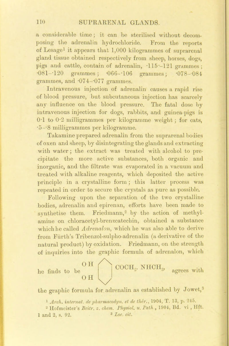 a considei-able time; it can be sterilised without decom- posing the adrenalin hydrochloride. From the reports of Lcsagei it appears that 1,000 kilogrammes of suprarenal gland tissue obtained respectively from sheep, horses, dog.s, pigs and cattle, contain of adrenalin, •115-121 grammes; •081--120 grammes; •06G--106 grammes; •078--081 grammes, and •074--077 grammes. Intravenous injection of adrenalin causes a rapid rise of blood pressure, but subcutaneous injection has scarcely any iniiuence on the blood pressure. The fatal dose by intravenous injection for dogs, rabbits, and guinea-pigs is O'l to 0*2 milligrammes per kilogramme weight; for cats, •5-'8 milligrammes per kilogi'arame. Takamine prepared adrenalin from the suprarenal bodies of oxen and sheep, by disintegrating the glands and extracting with water; the extract was treated with alcohol to pre- cipitate the more active substances, both organic and inorganic, and the filtrate was evajiorated in a vacuum and treated with alkaline reagents, which deposited the active principle in a crystalline form; this latter process was repeated in order to secure the crystals as pure as possible. Following upon the separation of the two crystalline bodies, adrenalin and epirenan, efforts have been made to synthetise them. Friedmann,^ by the action of methyl- amine on chloracetyl-brenzcatechin, obtained a substance which he called Adrenalon, which he was also able to derive from Fiirth's Tribenzol-sulpho-adrenalin (a derivative of the natural product) by oxidation. Friedmann, on the .strength of inquiries into the graphic formula of adrenalon, which COCH,. NHCH.,, .,, agrees with OH he finds to be OH ^ the graphic formula for, adrenalin as established by Jowet,^ ^ Arch, internat. depharmaeodyn. et de thcr., 1904, T. 13, p. 245. 2 Hofmeister's Beitr. z. chcm. Physiol, u. Path., 1904, Bd. vi , lift. 1 and 2, s. 92. ^ Loo. cit.
