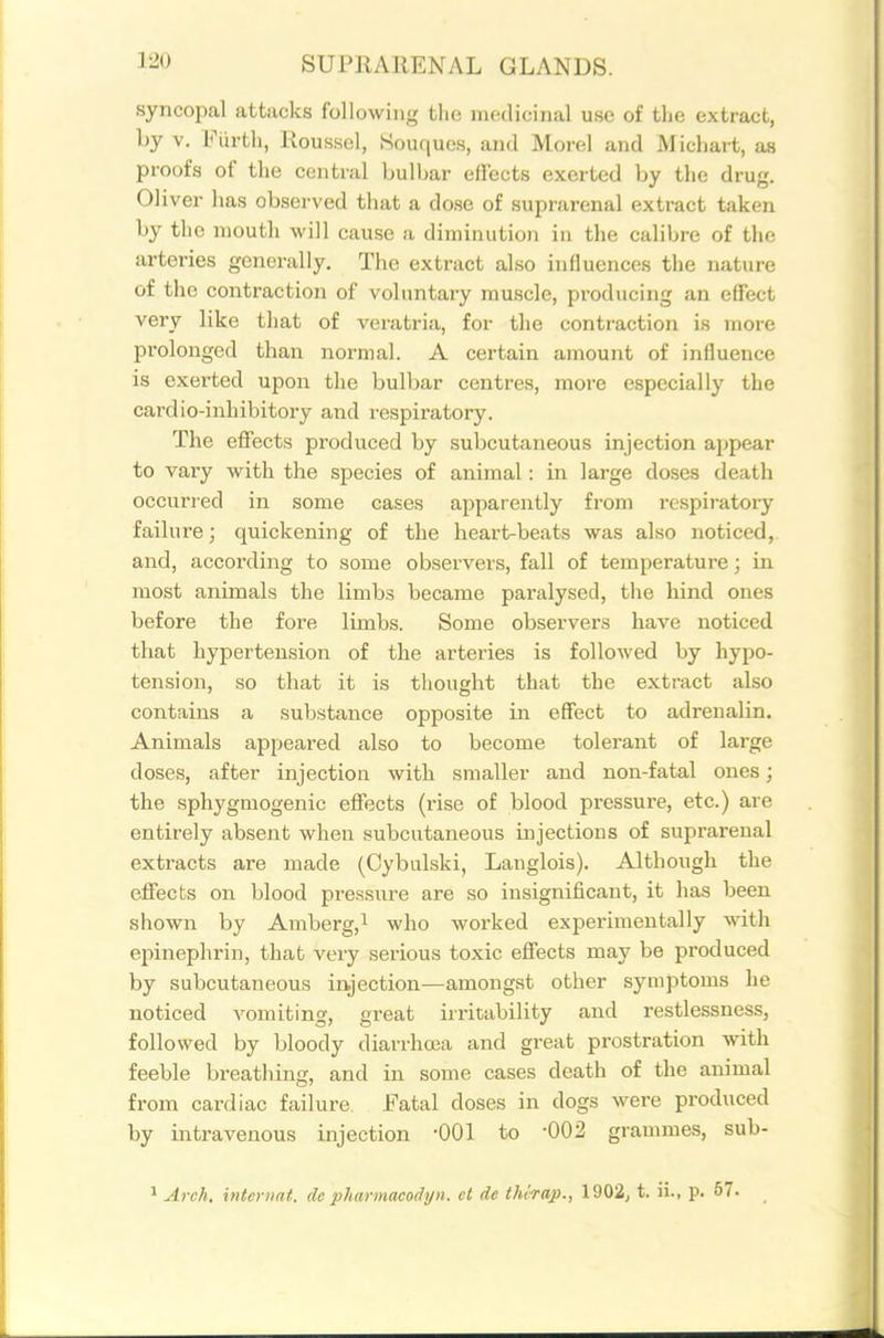 syncopal attacks following the nuidicinal use of tlie extract, by V. Fiirth, Roussel, Souques, and Morel and M icliart, as proofs of the central bulbar effects exerted by the drug. Oliver has observed that a dose of suprarenal extract taken by the mouth will cause a diminution in the calibre of the arteries generally. The extract also influences the nature of the contraction of voluntary muscle, producing an effect very like that of veratria, for the contraction is more prolonged than normal. A certain amount of influence is exerted upon the bulbar centres, more especially the cardio-inhibitory and respiratory. The effects produced by subcutaneous injection appear to vary with the species of animal: in large doses death occurred in some cases apparently from rcspii-atory failure; quickening of the heart-beats was also noticed,, and, according to some observers, fall of temperature; in most animals the limbs became paralysed, the hind ones before the fore limbs. Some observers have noticed that hypertension of the arteries is followed by hypo- tension, so that it is thought that the extract also contains a substance opposite in effect to adrenalin. Animals appeared also to become tolerant of large doses, after injection with smaller and non-fatal ones; the sphygmogenic effects (rise of blood pressure, etc.) are entirely absent when subcutaneous uijections of suprarenal extracts are made (Oybulski, Langlois). Although the effects on blood pressure are so insignificant, it has been shown by Amberg,i who worked experimentally with epinephrin, that very serious toxic effects may be produced by subcutaneous injection—amongst other symptoms he noticed vomiting, great irritability and restlessness, followed by bloody diarrhoea and great prostration with feeble breatliing, and in some cases death of the animal from cardiac failure Fatal doses in dogs were produced by intravenous injection -001 to -002 grammes, sub- ^ Arch, inieriiat. dc pharmacodyn. et de thirap., 1902, t. ii., p. 57.