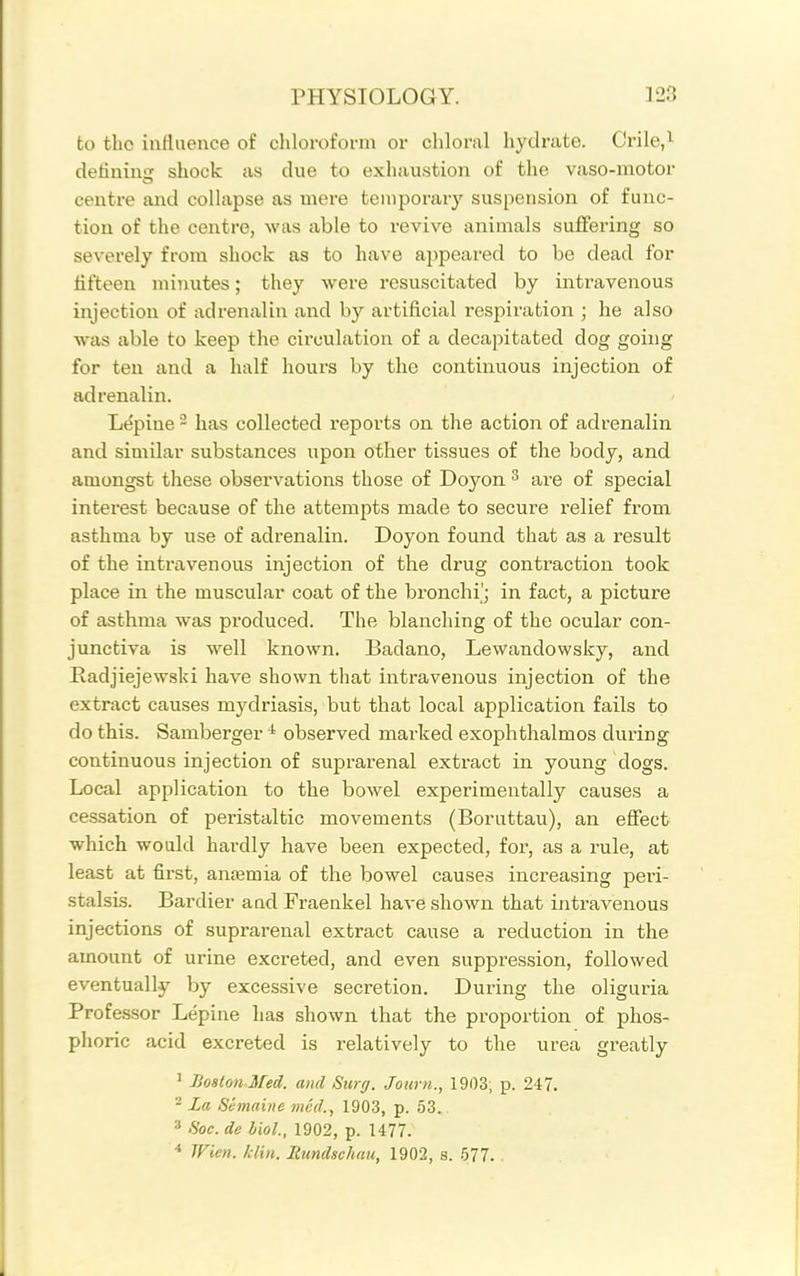 to the inrtuence of cliloroform or chloral hydrate. Crile,i detinins: shock as due to exhaustion of the vaso-motor centre and collapse as mere temporary suspension of func- tion of the centre, was able to revive animals suffering so severely from shock as to have appeared to bo dead for fifteen minutes; they were resuscitated by intravenous injection of adrenalin and by artificial respiration ; he also was able to keep the circulation of a deca]ntated dog going for ten and a half hours by the continuous injection of adrenalin. Le'pine - has collected reports on the action of adrenalin and similar substances upon other tissues of the body, and amongst these observations those of Doyon ^ are of special interest because of the attempts made to secure relief from asthma by use of adrenalin. Doyon found that as a result of the intravenous injection of the drug contraction took place in the muscular coat of the bronchi'; in fact, a picture of asthma was produced. The blanching of the ocular con- junctiva is well known. Badano, Lewandowsky, and Eadjiejewski have shown that intravenous injection of the extract causes mydriasis, but that local application fails to do this. Bamberger ^ observed marked exophthalmos during continuous injection of suprarenal extract in young dogs. Local application to the bowel experimentally causes a cessation of peristaltic movements (Boruttau), an effect which would hardly have been expected, for, as a rule, at least at first, antemia of the bowel causes increasing peri- stalsis. Bardier aad Fraenkel have shown that intravenous injections of suprarenal extract cause a reduction in the amount of urine excreted, and even suppression, followed eventually by excessive secretion. During the oliguria Professor Lepine has shown that the proportion of phos- phoric acid excreted is relatively to the urea greatly ' Boston Med. and Surg. Journ., 1903, p. 247. - La Shnaine mid., 1903, p. 53. ' fioc. de liol., 1902, p. 1477. ■* TFien. klin. Rundschau, 1902, s. 577. .