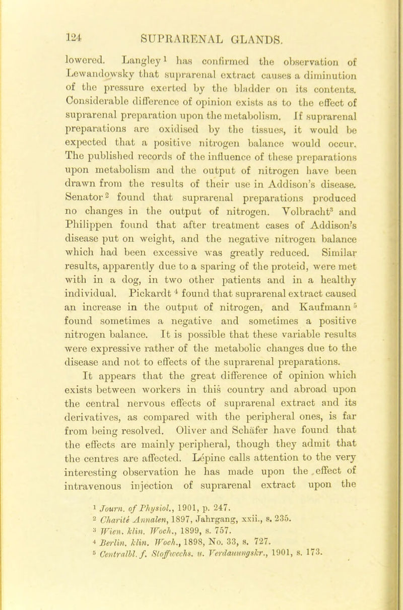 lowered. Langley i has confirmed the observation of Levvandowsky tliat suprarenal extract causes a diminution of the pres.suro exerted by the bhidder on its contents. Considerable difference of opinion exists as to the effect of suprarenal preparation upon the metabolism. If suprarenal preparations are oxidised by the tissue.^, it would be exjiected that a positive nitrogen balance would occur. The published records of the influence of these preparations upon metabolism and the output of nitrogen have been drawn from the results of their u.se in Addison's disease. Senator 2 found that suprarenal preparations produced no changes in the output of nitrogen. Volbracht'' and Philij^pen found that after treatment cases of Addison's disease put on weight, and the negative niti'ogen balance which had been excessive was greatly reduced. Similar results, apparently due to a sparing of the proteid, were met with in a dog, in two other patients and in a healthy individual. Pickardt ^ found that suprarenal extract caused an increase in the output of nitrogen, and Kavifmann found sometimes a negative and sometimes a positive nitrogen balance. It is possible that these variable results were expressive rather of the metabolic changes due to the disease and not to effects of the suprarenal i^reparations. It appears that the great difference of opinion which exists between workers in this country and abroad upon the central nervous effects of suprarenal extract and its derivatives, as compared with the peripheral ones, is far from Ijeins: resolved. Oliver and Schafer have found that the effects are mainly peripheral, though they admit that the centres are affected. Lepine calls attention to the very interesting observation he has made upon the . effect of intravenous injection of suprarenal extract upon the 1 Journ. of Physiol., 1901, p. 247. 2 Charile Annalen, 1897, Jahrgang, xxii., s. 235. a Wieii. klin. TFoch., 1899, s. 757. •I Berlin, /din. Woch., 1898, No. 33, s. 727. ^ Ccntralhl.f. Slofweeks, u. Verdaimngskr., 1901, s. 173.
